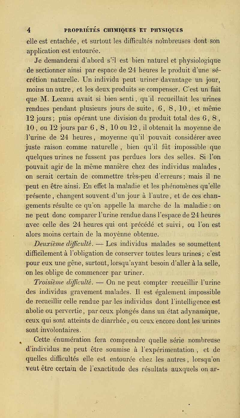 elle est entachée, et surtout les difficultés nombreuses dont son application est entourée. Je demanderai d'abord s'?l est bien naturel et physiologique de sectionner ainsi par espace de 24 heures le produit d'une sé- crétion naturelle. Un individu peut uriner davantage un jour, moins un autre, et les deux produits se compenser. C'est un fait que M. Lecanu avait si bien senti, qu'il recueillait les urines rendues pendant plusieurs jours de suite, 6, 8,10, et même 12 jours ; puis opérant une division du produit total des 6,8, 10 , ou 12 jours par 6 , 8, 10 ou 12 , il obtenait la moyenne de l'urine de 24 heures, moyenne qu'il pouvait considérer avec juste raison comme naturelle , bien qu'il fût impossible que quelques urines ne fussent pas perdues lors des selles. Si l'on pouvait agir de la même manière chez des individus malades, on serait certain de commettre très-peu d'erreurs ; mais il ne peut en être ainsi. En effet la maladie et les phénomènes qu'elle présente, changent souvent d'un jour à l'autre, et de ces chan- gements résulte ce qu'on appelle la marche de la maladie : on ne peut donc comparer l'urine rendue dans l'espace de 24 heures avec celle des 24 heures qui ont précédé et suivi, ou l'on est alors moins certain de la moyenne obtenue. Deuxième difficulté. —Les individus malades se soumettent difficilement à l'obligation de conserver toutes leurs urines; c'est pour eux une gêne, surtout, lorsqu'ayant besoin d'aller à la selle, on les oblige de commencer par uriner. Troisième difficuliè. — On ne peut compter recueillir l'urine des individus gravement malades. Il est également impossible de recueillir celle rendue par les individus dont l'intelligence est abolie ou pervertie, par ceux plongés dans un état adynamique, ceux qui sont atteints de diarrhée, ou ceux encore dont les urines sont involontaires. Cette énumération fera comprendre quelle série nombreuse d'individus ne peut être soumise à l'expérimentation , et de quelles difficultés elle est entourée chez les autres, lorsqu'on veut être certain de l'exactitude des résultats auxquels on ar-