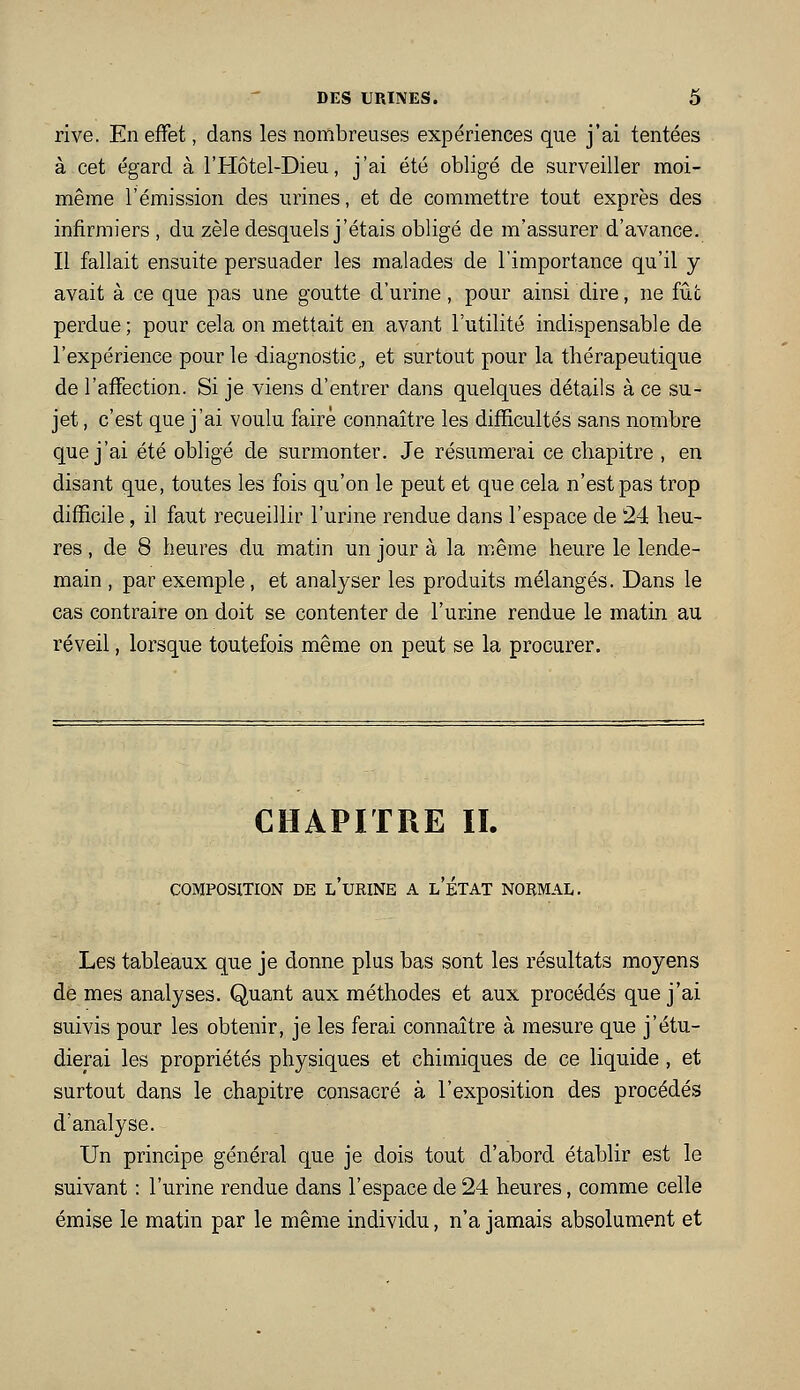 rive. En effet, dans les nombreuses expériences que j'ai tentées à cet égard à ITIôtel-Dieu, j'ai été obligé de surveiller moi- même l'émission des urines, et de commettre tout exprès des infirmiers , du zèle desquels j'étais obligé de m'assurer d'avance. Il fallait ensuite persuader les malades de l'importance qu'il y avait à ce que pas une goutte d'urine, pour ainsi dire, ne fiit perdue ; pour cela on mettait en avant l'utilité indispensable de l'expérience pour le diagnostic^ et surtout pour la thérapeutique de l'affection. Si je viens d'entrer dans quelques détails à ce su- jet , c'est que j'ai voulu faire connaître les difficultés sans nombre que j'ai été obligé de surmonter. Je résumerai ce chapitre , en disant que, toutes les fois qu'on le peut et que cela n'est pas trop difficile, il faut recueillir l'urine rendue dans l'espace de 24 heu- res , de 8 heures du matin un jour à la même heure le lende- main , par exemple, et analyser les produits mélangés. Dans le cas contraire on doit se contenter de l'urine rendue le matin au réveil, lorsque toutefois même on peut se la procurer. CHAPITRE IL COMPOSITION DE l'uRINE A l'ÉTAT NORMAL. Les tableaux que je donne plus bas sont les résultats moyens de mes analyses. Quant aux méthodes et aux procédés que j'ai suivis pour les obtenir, je les ferai connaître à mesure que j'étu- dierai les propriétés physiques et chimiques de ce liquide, et surtout dans le chapitre consacré à l'exposition des procédés d'analyse. Un principe général que je dois tout d'abord établir est le suivant : l'urine rendue dans l'espace de 24 heures, comme celle émise le matin par le même individu, n'a jamais absolument et