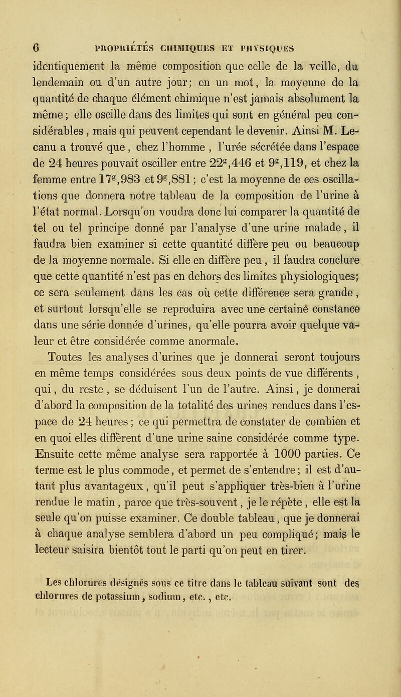 identiquement la même composition que celle de la veille, du lendemain ou d'un autre jour; en un mot, la moyenne de la quantité de chaque élément chimique n'est jamais absolument la même ; elle oscille dans des limites qui sont en général peu con- sidérables , mais qui peuvent cependant le devenir. Ainsi M. Le- canu a trouvé que , chez l'homme , l'urée sécrétée dans l'espace de 24 heures pouvait osciller entre 22^,446 et 9^,119, et chez la femme entre 17^,983 et 9^,881 ; c'est la moyenne de ces oscilla- tions que donnera notre tableau de la composition de l'urine à l'état normal. Lorsqu'on voudra donc lui comparer la quantité de tel ou tel principe donné par l'analyse d'une urine malade, il faudra bien examiner si cette quantité diffère peu ou beaucoup de la moyenne normale. Si elle en diffère peu , il faudra conclure que cette quantité n'est pas en dehors des limites physiologiques; ce sera seulement dans les cas où cette différence sera grande, et surtout lorsqu'elle se reproduira avec une certaine constance dans une série donnée d'urines, qu'elle pourra avoir quelque va-^ leur et être considérée comme anormale. Toutes les analyses d'urines que je donnerai seront toujours en même temps considérées sous deux points de vue différents , qui, du reste , se déduisent l'un de l'autre. Ainsi, je donnerai d'abord la composition de la totalité des urines rendues dans l'es- pace de 24 heures ; ce qui permettra de constater de combien et en quoi elles diffèrent d'une urine saine considérée comme type. Ensuite cette même analyse sera rapportée à 1000 parties. Ce terme est le plus commode, et permet de s'entendre ; il est d'au- tant plus avantageux , qu'il peut s'appliquer très-bien à l'urine rendue le matin , parce que très-souvent, je le répète , elle est la seule qu'on puisse examiner. Ce double tableau, que je donnerai à chaque analyse semblera d'abord un peu compliqué; mais le lecteur saisira bientôt tout le parti qu'on peut en tirer. Les chlorures désignés sous ce titre dans le tableau suivant sont des, chlorures de potassium, sodium, etc., etc.