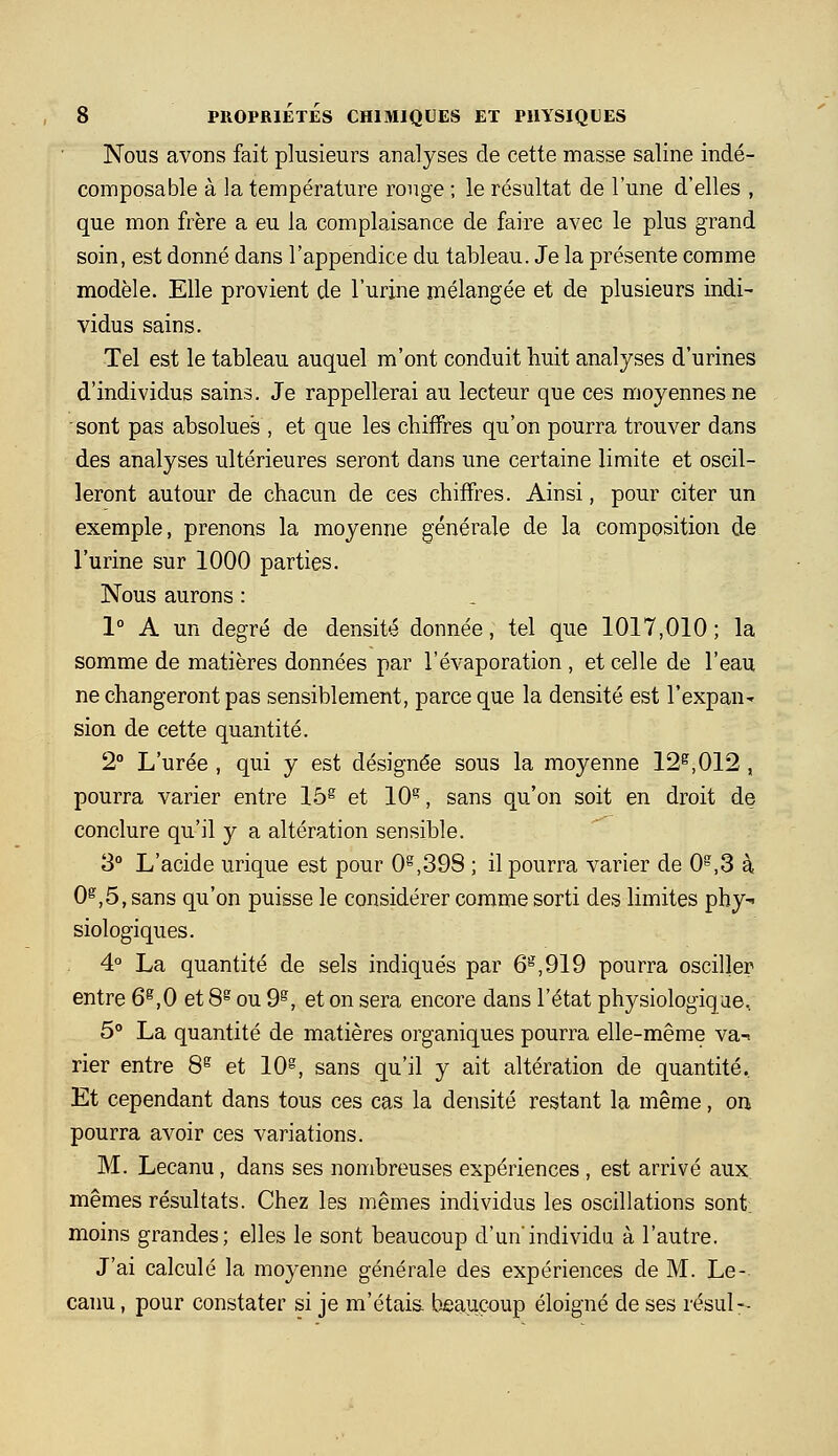 Nous avons fait plusieurs analyses de cette masse saline indé- composable à la température rouge ; le résultat de l'une d'elles , que mon frère a eu la complaisance de faire avec le plus grand soin, est donné dans l'appendice du tableau. Je la présente comme modèle. Elle provient de l'urine mélangée et de plusieurs indi- vidus sains. Tel est le tableau auquel m'ont conduit huit analyses d'urines d'individus sains. Je rappellerai au lecteur que ces moyennes ne sont pas absolues , et que les chiffres qu'on pourra trouver dans des analyses ultérieures seront dans une certaine limite et oscil- leront autour de chacun de ces chiffres. Ainsi, pour citer un exemple, prenons la moyenne générale de la composition de l'urine sur 1000 parties. Nous aurons : 1° A un degré de densité donnée, tel que 1017,010; la somme de matières données par l'évaporation , et celle de l'eau ne changeront pas sensiblement, parce que la densité est l'expan- sion de cette quantité. 2° L'urée , qui y est désignée sous la moyenne 12^,012 , pourra varier entre 15^ et 10^, sans qu'on soit en droit de conclure qu'il y a altération sensible. 3° L'acide urique est pour 0^,398 ; il pourra varier de 0^,3 à 0^,5, sans qu'on puisse le considérer comme sorti des limites phy^ Biologiques. 4° La quantité de sels indiqués par 6^,919 pourra osciller entre 6^,0 et 8^ ou 9^, et on sera encore dans l'état physiologique, 5° La quantité de matières organiques pourra elle-même va-! rier entre 8^ et 10, sans qu'il y ait altération de quantité. Et cependant dans tous ces cas la densité restant la même, on pourra avoir ces variations. M. Lecanu, dans ses nombreuses expériences , est arrivé aux mêmes résultats. Chez les mêmes individus les oscillations sont, moins grandes; elles le sont beaucoup d'un'individu à l'autre. J'ai calculé la moyenne générale des expériences de M. Le- canu , pour constater si je m'étais, bjeaucoup éloigné de ses résul--