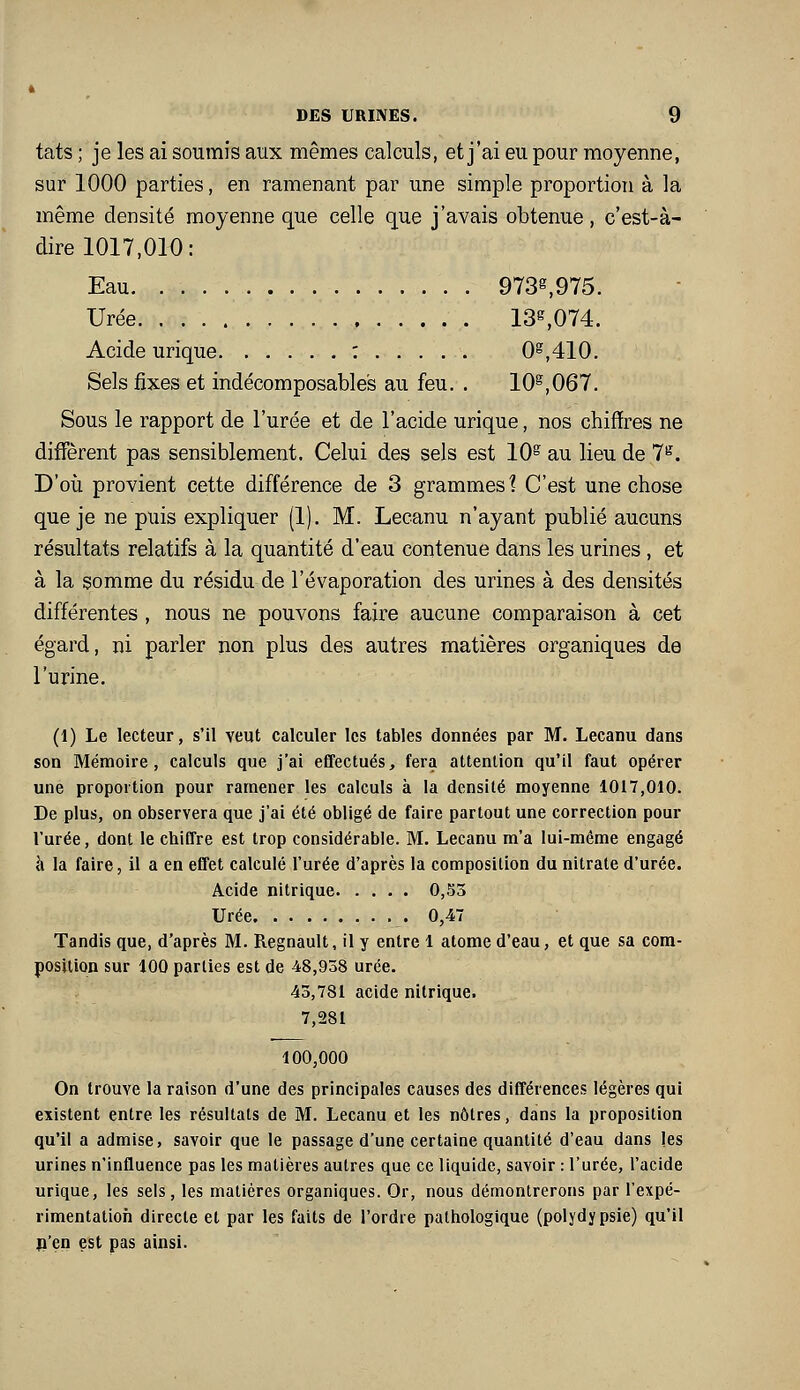 tats ; je les ai soumis aux mêmes calculs, et j'ai eu pour moyenne, sur 1000 parties, en ramenant par une simple proportion à la même densité moyenne que celle que j'avais obtenue, c'est-à- dire 1017,010: Eau 9738,975. Urée 13^074. Acide urique : 0^,410. Sels fixes et indécomposables au feu. . 10^,067. Sous le rapport de l'urée et de l'acide urique, nos chiffres ne diff'èrent pas sensiblement. Celui des sels est 10^ au lieu de 7*^'. D'où provient cette différence de 3 grammes 1 C'est une chose que je ne puis expliquer (1). M. Lecanu n'ayant publié aucuns résultats relatifs à la quantité d'eau contenue dans les urines , et à la somme du résidu de l'évaporation des urines à des densités différentes , nous ne pouvons faire aucune comparaison à cet égard, ni parler non plus des autres matières organiques de l'urine. (1) Le lecteur, s'il veut calculer les tables données par M. Lecanu dans son Mémoire, calculs que j'ai eÉFectués, fera attention qu'il faut opérer une proportion pour ramener les calculs à la densité moyenne 1017,010. De plus, on observera que j'ai été obligé de faire partout une correction pour l'urée, dont le chiffre est trop considérable. M. Lecanu m'a lui-même engagé à la faire, il a en effet calculé l'urée d'après la composition du nitrate d'urée. Acide nitrique 0,53 Urée 0,A- Tandis que, d'après M. Regnault, il y eotre 1 atome d'eau, et que sa cora- posUion sur 100 parties est de 48,938 urée. 43,781 acide nitrique. 7,281 100,000 On trouve la raison d'une des principales causes des différences légères qui existent entre les résultats de M. Lecanu et les nôtres, dans la proposition qu'il a admise, savoir que le passage d'une certaine quantité d'eau dans les urines n'influence pas les matières autres que ce liquide, savoir : l'urée, l'acide urique, les sels, les matières organiques. Or, nous démontrerons par l'expé- rimentation directe et par les faits de l'ordre pathologique (polydypsie) qu'il p'en est pas ainsi.