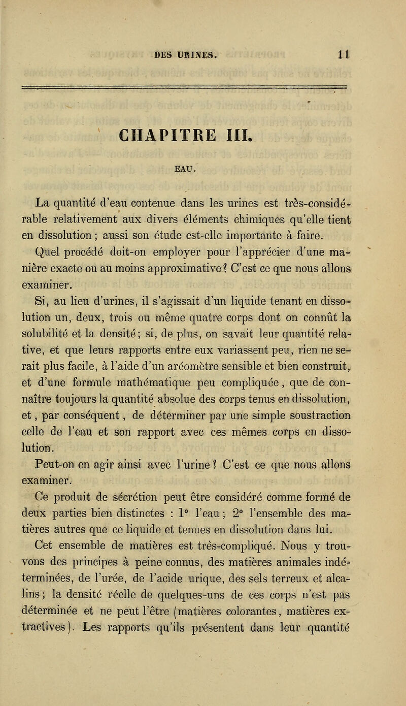 CHAPITRE in. EAU, La quantité d'eau contenue clans les urines est très-considé- rable relativement aux divers éléments chimiques qu'elle tient en dissolution ; aussi son étude est-elle importante à faire. Quel procédé doit-on employer pour l'apprécier d'une ma- nière exacte ou au moins approximative? C'est ce que nous allons examiner. Si, au lieu d'urines, il s'agissait d'un liquide tenant en disso- lution un, deux, trois ou même quatre corps dont on connût la solubilité et la densité; si, de plus, on savait leur quantité rela- tive, et que leurs rapports entre eux variassent peu, rien ne se- rait plus facile, à l'aide d'un aréomètre sensible et bien construit, et d'une formule mathématique peu compliquée, que de con- naître toujours la quantité absolue des corps tenus en dissolution, et, par conséquent, de déterminer par une simple soustraction celle de l'eau et son rapport avec ces mêmes corps en disso- lution. Peut-on en agir ainsi avec l'urine 1 C'est ce que nous allons examiner. Ce produit de sécrétion peut être considéré comme formé de deux parties bien distinctes : 1° l'eau ; 2° l'ensemble des ma- tières autres que ce liquide et tenues en dissolution dans lui. Cet ensemble de matières est très-compliqué. Nous y trou- vons des principes à peine connus, des matières animales indé- terminées, de l'urée, de l'acide urique, des sels terreux et alca- lins ; la densité réelle de quelques-uns de ces corps n'est pas déterminée et ne peut l'être (matières colorantes, matières ex- tractives). Les rapports qu'ils présentent dans leur quantité