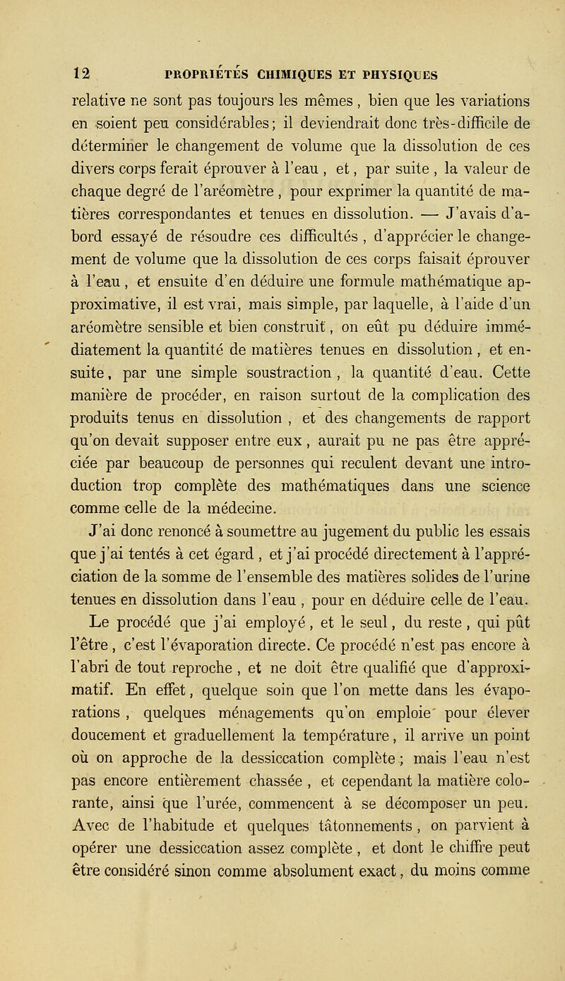 relative ne sont pas toujours les mêmes , bien que les variations en soient peu considérables; il deviendrait donc très-difficile de déterminer le changement de volume que la dissolution de ces divers corps ferait éprouver à l'eau , et, par suite , la valeur de chaque degré de l'aréomètre , pour exprimer la quantité de ma- tières correspondantes et tenues en dissolution. —■ J'avais d'a- bord essayé de résoudre ces difficultés , d'apprécier le change- ment de volume que la dissolution de ces corps faisait éprouver à l'eau, et ensuite d'en déduire une formule mathématique ap- proximative, il est vrai, mais simple, par laquelle, à l'aide d'un aréomètre sensible et bien construit, on eiit pu déduire immé- diatement la quantité de matières tenues en dissolution , et en- suite , par une simple soustraction , la quantité d'eau. Cette manière de procéder, en raison surtout de la complication des produits tenus en dissolution , et des changements de rapport qu'on devait supposer entre eux, aurait pu ne pas être appré- ciée par beaucoup de personnes qui reculent devant une intro- duction trop complète des mathématiques dans une science comme celle de la médecine. J'ai donc renoncé à soumettre au jugement du public les essais que j'ai tentés à cet égard , et j'ai procédé directement à l'appré- ciation de la somme de l'ensemble des matières solides de l'urine tenues en dissolution dans l'eau , pour en déduire celle de l'eau. Le procédé que j'ai employé, et le seul, du reste, qui pût l'être, c'est l'évaporation directe. Ce procédé n'est pas encore à l'abri de tout reproche , et ne doit être qualifié que d'approxi- matif. En effet, quelque soin que l'on mette dans les évapo- rations , quelques ménagements qu'on emploie' pour élever doucement et graduellement la température, il arrive un point où on approche de la dessiccation complète; mais l'eau n'est pas encore entièrement chassée , et cependant la matière colo- rante, ainsi que l'urée, commencent à se décomposer un peu. Avec de l'habitude et quelques tâtonnements , on parvient à opérer une dessiccation assez complète , et dont le chiffre peut être considéré sinon comme absolument exact, du moins comme