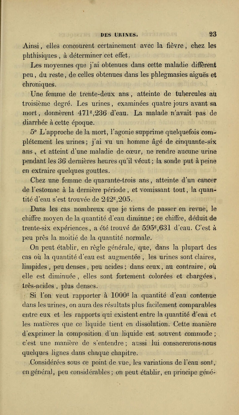 Ainsi, elles concourent certainement avec la fièvre, chez les phthisiques , à déterminer cet effet. Les moyennes que j'ai obtenues dans cette maladie diffèrent peu, du reste, de celles obtenues dans les ptilegmasies aiguës et chroniques. Une femme de trente-deux ans , atteinte de tubercules au troisième degré. Les urines, examinées quatre jours avant sa mort, donnèrent 471^,236 d'eau. La malade n'avait pas de diarrhée à cette époque. 5° L'approche de la mort, l'agonie supprime quelquefois com- plètement les urines; j'ai vu un homme âgé de cinquante-six ans ^ et atteint d'une maladie de cœur, ne rendre aucune urine pendant les 36 dernières heures qu'il vécut ; la sonde put à peine en extraire quelques gouttes. Chez une femme de quarante-trois ans, atteinte d'un cancer de l'estomac à la dernière période , et vomissant tout, la quan- tité d'eau s'est trouvée de 242^,205. Dans les cas nombreux que je viens de passer en revue, le chiffre moyen de la quantité d'eau diminue ; ce chiffre, déduit de trente-six expériences., a été trouvé de 595,631 d'eau. C'est à peu près la moitié de la quantité normale. On peut établir, en règle générale, que, dans la plupart des cas où la quantité d'eau est augmentée , les urines sont claires, limpides , peu denses , peu acides ; dans ceux, au contraire, où elle est diminuée , elles sont fortement colorées et chargées , très-acides , plus denses. Si l'on veut rapporter à 1000° la quantité d'eau contenue dans les urines, on aura des résultats plus facilement comparables entre eux et les rapports qui existent entre la quantité d'eau et les matières que ce liquide tient en dissolution. Cette manière d'exprimer la composition d'un liquide est souvent commode ; c'est une manière de s'entendre ; aussi lui consacrerons-nous quelques lignes dans chaque chapitre. .Considérées sous ce point de vue, les variations de l'eau sonf, en général, peu considérables; on peut établir, en principe gêné-
