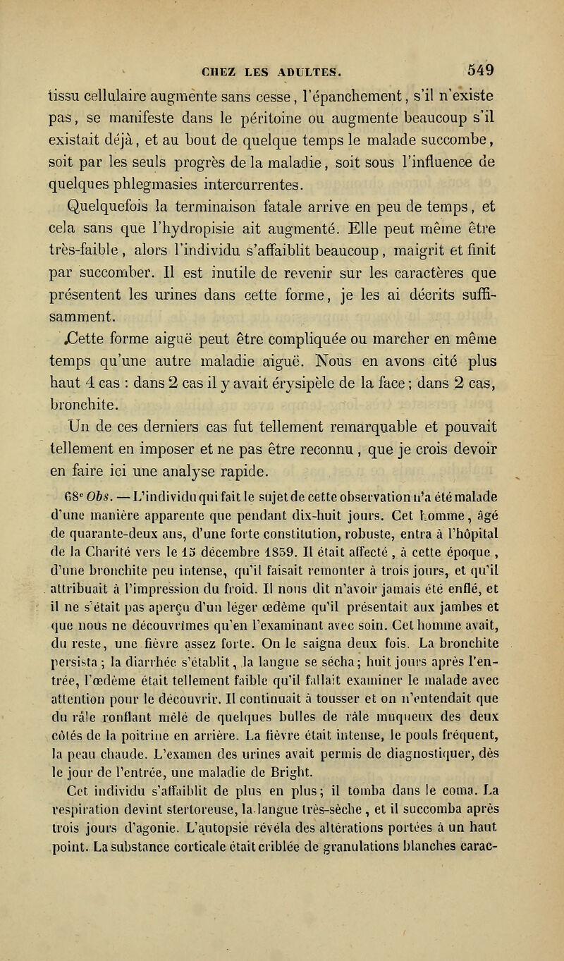 tissu cellulaire augmente sans cesse, l'épanchement, s'il n'existe pas, se manifeste dans le péritoine ou augmente beaucoup s'il existait déjà, et au bout de quelque temps le malade succombe, soit par les seuls progrès de la maladie, soit sous l'influence de quelques phlegraasies intercurrentes. Quelquefois la terminaison fatale arrive en peu de temps, et cela sans que l'hydropisie ait augmenté. Elle peut même être très-faible , alors l'individu s'affaiblit beaucoup, maigrit et finit par succomber. Il est inutile de revenir sur les caractères que présentent les urines dans cette forme, je les ai décrits suffi- samment. jCette forme aiguë peut être compliquée ou marcher en même temps qu'une autre maladie aiguë. Nous en avons cité plus haut 4 cas : dans 2 cas il y avait érysipèle de la face ; dans 2 cas, bronchite. Un de ces derniers cas fut tellement remarquable et pouvait tellement en imposer et ne pas être reconnu , que je crois devoir en faire ici une analyse rapide. 68= Obs. — L'individu qui fait le sujet de cette observation u'a été malade d'une manière apparente que pendant dix-huit jours. Cet homme, âgé de quarante-deux ans, d'une forte constitution, robuste, entra à l'hôpital de la Charité vers le 13 décembre 1859. Il était affecté , à cette époque , d'une bronchite peu intense, qu'il faisait remonter à trois jours, et qu'il attribuait à l'impression du froid. Il nous dit n'avoir jamais été enflé, et il ne s'était pas aperçu d'un léger œdème qu'il présentait aux jambes et que nous ne découvrîmes qu'en l'examinant avec soin. Cet homme avait, du reste, une fièvre assez forte. On le saigna deux fois. La bronchite persista ; la diarrhée s'établit, la langue se sécha; huit jours après l'en- trée, Tœdème était tellement faible qu'il fallait exauiincr le malade avec attention pour le découvrir. Il continuait à tousser et on n'entendait que du râle ronflant mêlé de quelques bulles de râle muqueux des deux côlés de la poitrine en arrière. La fièvre était intense, le pouls fréquent, la peau chaude. L'examen des urines avait permis de diagnostiquer, dès le jour de l'entrée, une maladie de Bright. Cet individu s'affaiblit de plus en plus; il tomba dans le coma. La respiration devint stertoreuse, la-langue très-sèche , et il succomba après trois jours d'agonie. L'autopsie révéla des altérations portées à un haut point. La substance corticale était criblée de granulations blanches carac-