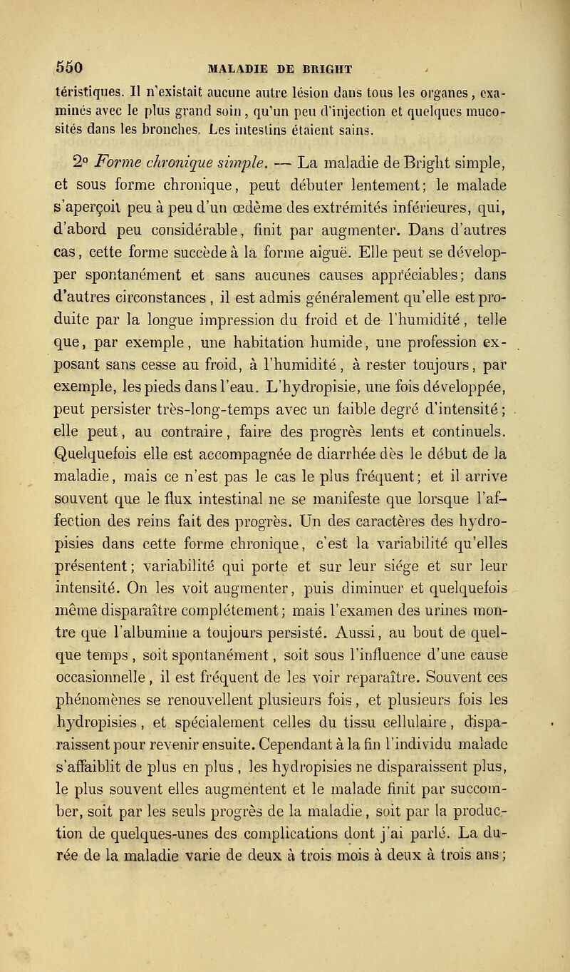 téristiques. Il n'existait aucune autre lésion dans tous les organes, exa- minés avec le plus grand soin, qu'un peu d'injection et quelques muco- sités dans les bronches. Les intestins étaient sains. 2 Forme chronique simple. — La maladie de Brigîit simple, et sous forme chronique, peut débuter lentement; le malade s'aperçoit peu à peu d'un œdème des extrémités inférieures, qui, d'abord peu considérable, finit par augmenter. Dans d'autres cas, cette forme succède à la forme aiguë. Elle peut se dévelop- per spontanément et sans aucunes causes appréciables; dans d'autres circonstances , il est admis généralement qu'elle est pro- duite par la longue impression du froid et de l'humidité, telle que, par exemple, une habitation humide, une profession ex- posant sans cesse au froid, à l'humidité, à rester toujours, par exemple, les pieds dans l'eau. L'hydropisie, une fois développée, peut persister très-long-temps avec un faible degré d'intensité ; elle peut, au contraire, faire des progrès lents et continuels. Quelquefois elle est accompagnée de diarrhée dès le début de la maladie, mais ce n'est pas le cas le plus fréquent; et il arrive souvent que le flux intestinal ne se manifeste que lorsque l'af- fection des reins fait des progrès. Un des caractères des hydro- pisies dans cette forme chronique, c'est la variabilité qu'elles présentent ; variabilité qui porte et sur leur siège et sur leur intensité. On les voit augmenter, puis diminuer et quelquefois même disparaître complètement ; mais l'examen des urines mon- tre que l'albumhie a toujours persisté. Aussi, au bout de quel- que temps , soit spontanément, soit sous l'influence d'une cause occasionnelle, il est fréquent de les voir reparaître. Souvent ces phénomènes se renouvellent plusieurs fois, et plusieurs fois les hydropisies, et spécialement celles du tissu cellulaire, dispa- raissent pour revenir ensuite. Cependant à la fin l'individu malade s'affaiblit de plus en plus , les hjdropisies ne disparaissent plus, le plus souvent elles augmentent et le malade finit par succom- ber, soit par les seuls progrès de la maladie, soit par la produc- tion de quelques-unes des complications dont j'ai parlé. La du- rée de la maladie varie de deux à trois mois à deux à trois ans ;