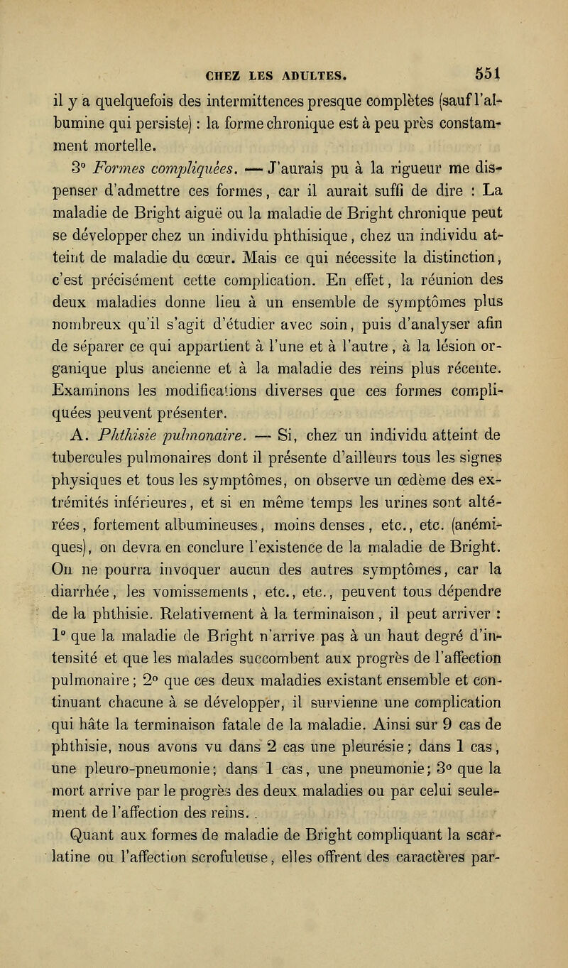 il y a quelquefois des intermittences presque complètes (sauf l'al- bumine qui persiste) : la forme chronique est à peu près constam- ment mortelle. 30 Pormes compliquées. — J'aurais pu à la rigueur me dis- penser d'admettre ces formes, car il aurait suffi de dire : La maladie de Bright aiguë ou la maladie de Bright chronique peut se développer chez un individu phthisique, chez un individu at- teint de maladie du cœur. Mais ce qui nécessite la distinction, c'est précisément cette complication. En effet, la réunion des deux maladies donne lieu à un ensemble de symptômes plus nombreux qu'il s'agit d'étudier avec soin, puis d'analyser afin de séparer ce qui appartient à l'une et à l'autre, à la lésion or- ganique plus ancienne et à la maladie des reins plas récente. Examinons les modifications diverses que ces formes compli- quées peuvent présenter. A. Phthisie pulmonaire. — Si, chez un individu atteint de tubercules pulmonaires dont il présente d'ailleurs tous les signes physiques et tous les symptômes, on observe un œdème des ex- trémités inférieures, et si en même temps les urines sont alté- rées, fortement albumineuses, moins denses , etc., etc. (anémi- ques), on devra en conclure l'existence de la maladie de Bright. On ne pourra invoquer aucun des autres symptômes, car la diarrhée, les vomisseraenls, etc., etc., peuvent tous dépendre de la phthisie. Relativement à la terminaison, il peut arriver : 1 que la maladie de Bright n'arrive pas à un haut degré d'in- tensité et que les malades succombent aux progrès de l'affection pulmonaire ; 2° que ces deux maladies existant ensemble et con- tinuant chacune à se développer, il survienne une complication qui hâte la terminaison fatale de la maladie. Ainsi sur 9 cas de phthisie, nous avons vu dans 2 cas une pleurésie; dans 1 cas, une pleuro-pneumonie ; dans 1 cas, une pneumonie ; 3° que la mort arrive par le progrès des deux maladies ou par celui seule- ment de l'affection des reins, . Quant aux formes de maladie de Bright compliquant la scar- latine ou l'affection scrofuleuse, elles offrent des caractères par-