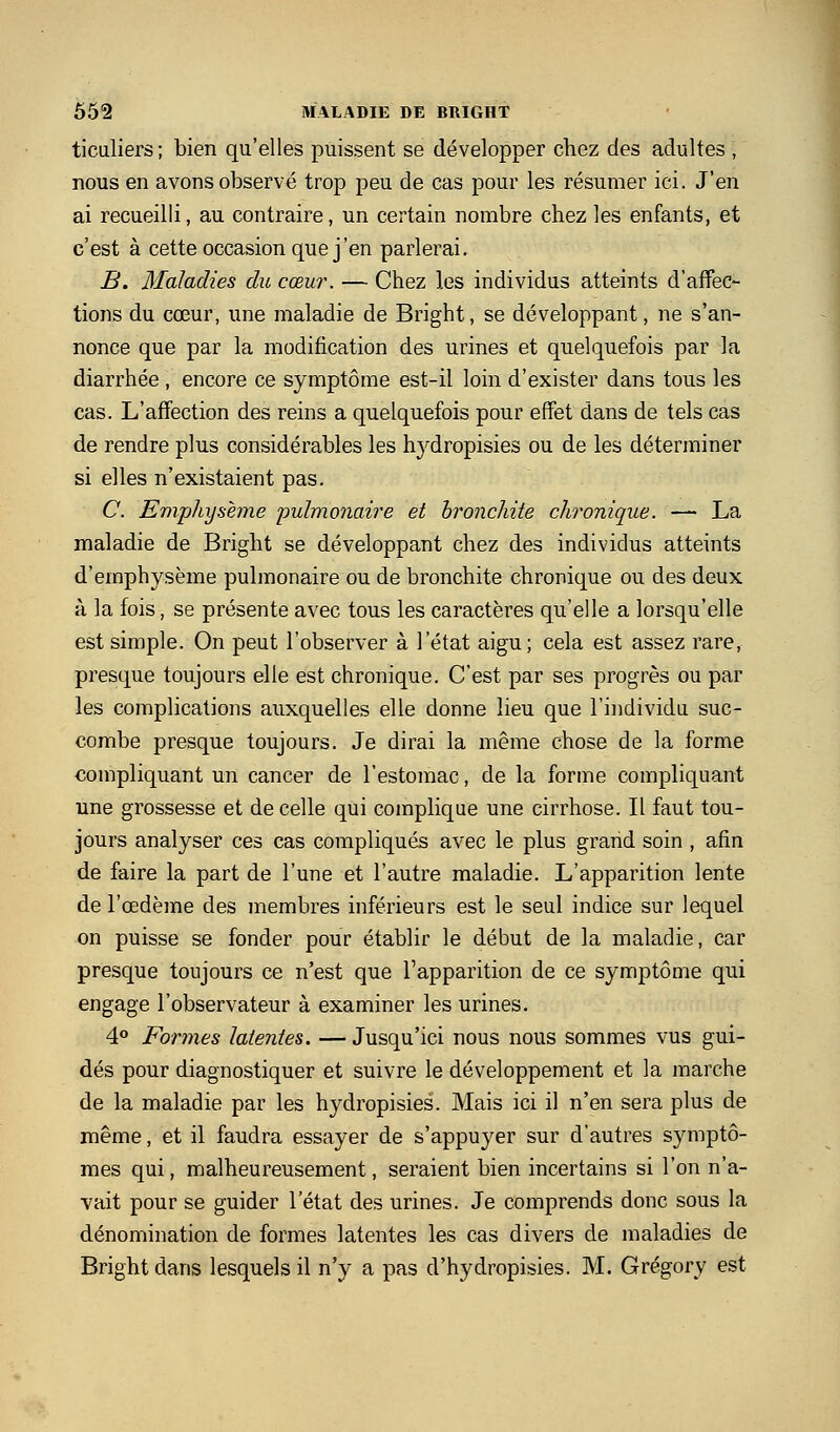 ticuliers; bien qu'elles puissent se développer chez des adultes , nous en avons observé trop peu de cas pour les résumer ici. J'en ai recueilli, au contraire, un certain nombre chez les enfants, et c'est à cette occasion que j'en parlerai. B. Maladies du cœur. — Chez les individus atteints d'affec- tions du cœur, une maladie de Bright, se développant, ne s'an- nonce que par la modification des urines et quelquefois par la diarrhée , encore ce symptôme est-il loin d'exister dans tous les cas. L'affection des reins a quelquefois pour effet dans de tels cas de rendre plus considérables les hydropisies ou de les déterminer si elles n'existaient pas. C. Eviphysème pulmonaire et bronchite chronique. — La maladie de Bright se développant chez des individus atteints d'emphysème pulmonaire ou de bronchite chronique ou des deux à la fois, se présente avec tous les caractères qu'elle a lorsqu'elle est simple. On peut l'observer à l'état aigu; cela est assez rare, presque toujours elle est chronique. C'est par ses progrès ou par les complications auxquelles elle donne lieu que l'individu suc- combe presque toujours. Je dirai la même chose de la forme compliquant un cancer de l'estomac, de la forme compliquant une grossesse et de celle qui complique une cirrhose. Il faut tou- jours analyser ces cas compliqués avec le plus grand soin , afin de faire la part de l'une et l'autre maladie. L'apparition lente de l'œdème des membres inférieurs est le seul indice sur lequel on puisse se fonder pour établir le début de la maladie, car presque toujours ce n'est que l'apparition de ce symptôme qui engage l'observateur à examiner les urines. 4° Formes latentes. —Jusqu'ici nous nous sommes vus gui- dés pour diagnostiquer et suivre le développement et la marche de la maladie par les hydropisies. Mais ici il n'en sera plus de même, et il faudra essayer de s'appuyer sur d'autres symptô- mes qui, malheureusement, seraient bien incertains si l'on n'a- vait pour se guider l'état des urines. Je comprends donc sous la dénomination de formes latentes les cas divers de maladies de Bright dans lesquels il n'y a pas d'hydropisies. M. Grégory est