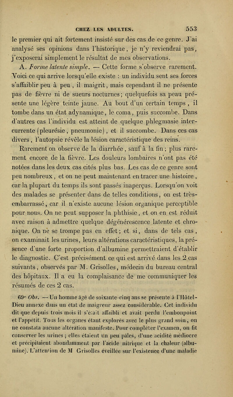 le premier qui ait fortement insisté sur dés cas de ce genre. J'ai analysé ses opinions dans l'historique, je n'y reviendrai pas, j'exposerai simplement le résultat de mes observations. A. F orme latente simple. — Cette forme s'observe rarement. Voici ce qui arrive lorsqu'elle existe : un individu sent ses forces s'affaiblir peu à peu , il maigrit, mais cependant il ne présente pas de fièvre ni de sueurs nocturnes; quelquefois sa peau pré- sente une légère teinte jaune. Au bout d'un certain temps , il tombe dans un état adynamique, le coma, puis succombe. Dans d'autres cas l'individu est atteint de quelque phlegmasie inter- currente (pleurésie , pneumonie) , et il succombe. Dans ces cas divers , l'autopsie révèle la lésion caractéristique des reins. Rarement on observe de la diarrhée , sauf à la fin ; plus rare- ment encore de la fièvre. Les douleurs lombaires n'ont pas été notées dans les deux cas cités plus bas. Les cas de ce genre sont peu nombreux, et on ne peut maintenant en tracer une histoire , car la plupart du temps ils sont passés inaperçus. Lorsqu'on voit des malades se présenter dans de telles conditions, on est très- embarrassé, car il n'existe aucune lésion organique perceptible pour nous. On ne peut supposer la phthisie, et on en est réduit avec raison à admettre quelque dégénérescence latente et chro- nique. On ne se trompe pas en effet; et si, dans de tels cas , on examinait les urines, leurs altérations caractéristiques, la pré- sence d'une forte proportion d'albumine permettraient d'établir le diagnostic. C'est précisément ce qui est arrivé dans les 2 cas suivants, observés par M. Grisolles, médecin du bureau central des hôpitaux. Il a eu la complaisance de me communiquer les résumés de ces 2 cas. 69^ OJ}s. —Un homme âgé de soixante-cinq ans se présente à rj-lôtcl- Dieu annexe dans un état de maigieiu- assez considérable. Cet individu dit que depuis trois mois il s'c;ait affaibli et avait perdu Pombonpoiut et l'appétit. Tous les organes étant explorés avec le plus grand soin, on ne constata aucune altération manifeste. Pour compléter l'examen, on fit conserver les urines; elles étaient un peu pâles, d'une acidité médiocre et précipitaient abondamment par Tacide nitri(|uc et la chaleur (albu- mine). L'attendon de M Grisolles éveillée sur l'existence d'une maladie