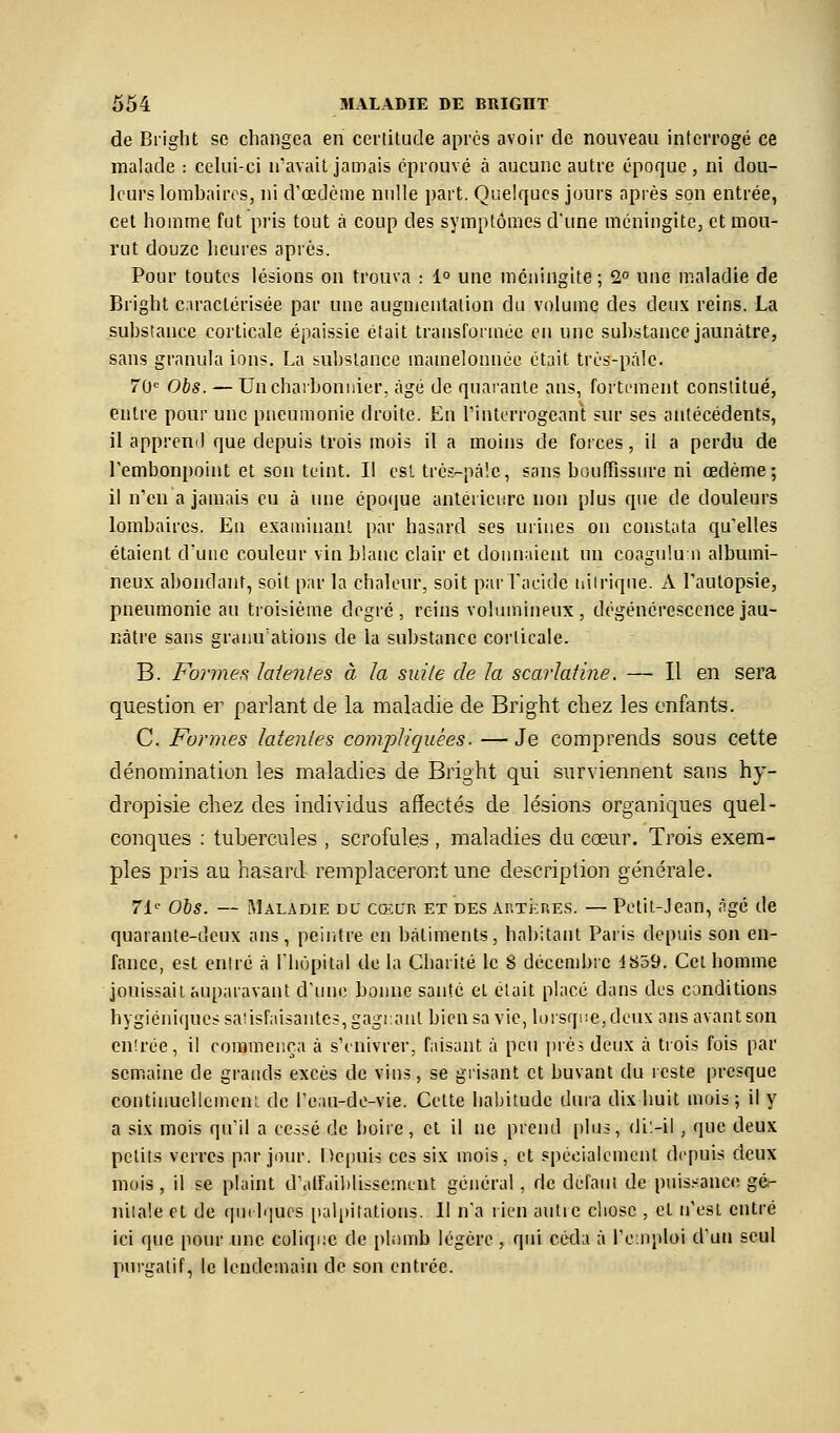 de Bright se changea en ceriitude après avoir de nouveau interrogé ce malade : celui-ci n'avait jamais éprouvé à aucune autre époque, ni dou- leurs lombaires, ni d'œdcme nulle part. Quelques jours après son entrée, cet homme fut pris tout à coup des symptômes d'une méningite, et mou- rut douze heures après. Pour toutes lésions on trouva : 1° une méningite ; 2° une maladie de Bright c.iraclérisée par une augmentation du volume des deux reins. La substance corticale épaissie était transformée en une suh.stance jaunâtre, sans granula ions. La substance mamelonnée était très-paie. rO'' Ohs. — Unchaiboniiier, âgé de quai'ante ans, fortement constitué, entre pour une pneumonie droite. En l'interrogeant sur ses antécédents, il apprend que depuis trois mois il a moins de forces, il a perdu de Tembonpoint et son teint. Il est trc-s-pàlc, sans bouffissure ni œdème; il n'en a jamais eu à une époque antérieure non plus que de douleurs lombaires. En examinant par hasard ses urines on constata qu'elles étaient d'une couleur vin blanc clair et donnaient un coagulu n albumi- neux abondant, soit par la chaleur, soit par l'acide iiiiriqne. A l'autopsie, pneumonie an troisième degré , reins volumineux , dégénérescence jau- nâtre sans granulations de la substance corticale. B. Formes. laientes à la suite de la scarlatine. — Il en sera question er parlant de la maladie de Bright cliez les enfants. C. Formes latenles compliquées. —Je comprends sous cette dénomination les maladies de Bright qui surviennent sans hy- dropisie chez des individus afïectés de lésions organiques quel- conques ; tubercules , scrofules , maladies du cœur. Trois exem- ples pris au hasard remplaceront une description générale. 71^ Ois. — Maladie du cœur et des AnTi:RES. — Petit-Jean, âgé de quarante-deux ans, peiiitre en bâtiments, habitant Paris depuis son en- fance, est entré à l'hùpital de la Charité le 8 décembre 1859. Cet homme jouissait auparavant d'une bonne santé et était placé dans des conditions hygiéniques sa!isfaisantcs,gagi:ant bien sa vie, U)rsqi!e,deux ans avant son enirée, il commença à s'enivrer, faisant à peu pré; deux à trois fois par semaine de grands excès de vins, se grisant et buvant du reste presque continuellcmen;. de l'eau-de-vie. Cette habitude dura dix huit mois; il y a six mois qu'il a cessé de boire, et il ne prend plus, di'-il , que deux petits verres par jour. Depuis ces six mois, et spécialement depuis deux mois, il se plaint d'alfuiblissement général , de défaut de puis.-anci! gé- nitale et de quelques iiulpitations. 11 n'a rien autre chose , et n'est entré ici que pour une colique de phimb légère, qui cctla à l'einploi d'un seul purgatif, le lendemain de son entrée.