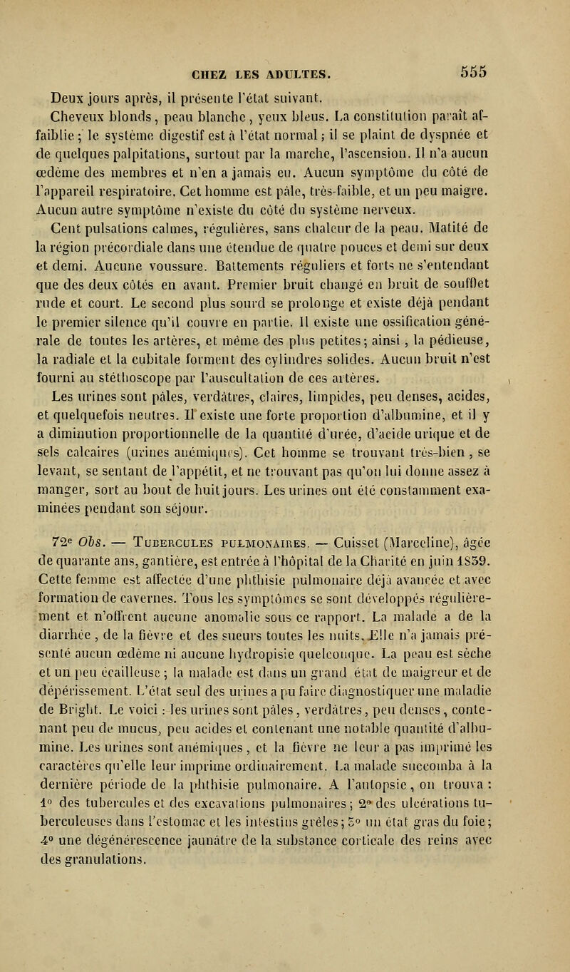 Deux jours après, il présente l'état suivant. Cheveux blonds, peau blanche , yeux bleus. La constilution pai'aît af- faiblie ; le système digestif est à l'état normal ; il se plaint de dyspnée et de quelques palpitations, surtout par la marche, l'ascension. Il n'a aucun œdème des membres et n'en a jamais eu. Aucun symptôme du côté de l'appareil respiratoire. Cet homme est paie, très-faible, et un peu maigre. Aucun autre symptôme n'existe du coté du système nerveux. Cent pulsations calmes, régulières, sans chaleur de la peau. Matité de la région précordiale dans une étendue de quatre pouces et demi sur deux et demi. Aucune voussure. Battements réguliers et forts ne s'entendant que des deux côtés en avant. Premier bruit changé en bruit de soufOet rude et court. Le second plus sourd se prolonge et existe déjà pendant le premier silence qu'il couvre en partie. 11 existe une ossification géné- rale de toutes les artères, et même des pins petites; ainsi, la pédieuse, la radiale et la cubitale forment des cylindres solides. Aucun bruit n'est fourni au stéthoscope par l'auseultalion de ces artères. Les urines sont pâles, verdàtres, claires, limpides, peu denses, acides, et quelquefois neutres. Il*existe une forte proportion d'albumine, et il y a diminution proportionnelle de la quantité d'urée, d'acide urique et de sels calcaires (urines anémiciucs). Cet homme se trouvant très-bien, se levant, se sentant de l'appétit, et ne trouvant pas qu'on lui donne assez à manger, sort au bout de huit jours. Les urines ont été constannnent exa- minées pendant son séjour. 72« Ois. — Tubercules pulmonaires. — Cuisset (Marceline), âgée de quarante ans, gantière, est entrée à l'hôpital de la Charité en juin 1S39. Cette femme est affectée d'une phthisie pulmonaire déjà avancée et avec formation de cavernes. Tous les symptômes se sont développés régulière- ment et n'offrent aucune anomalie sous ce rapport. La malade a de la diarrhée , de la fièvre et des sueurs toutes les nuits,JElle n'a jamais pré- senté aucun œdème ni aucune hydropisie quelcon(]ue. La peau est sèche et un peu écaillcusc ; la malade est dans un giand étiit de maigreur et de dépérissement. L'état seul des urines a pu faire diagnostiquer une maladie de Bright. Le voici : les urines sont pâles, verdàtres, peu denses, conte- nant peu de mucus, peu acides et contenant une notable quantité d'albu- mine. Les urines sont anémii[ues , et la fièvre ne leur a pas im[irimé les caractères qu'elle leur imprime ordinairement. La malade succomba à la dernière période de la phthisie pulmonaire. A l'autopsie, on trouva : 1° des tubercules et des excavations pulmonaires; 2 des ulcérations tu- berculeuses dans l'estomac et les intestins grêles; 5° un état gras du foie; 4° une dégénérescence jaunâtre de la substance corticale des reins avec des granulations.
