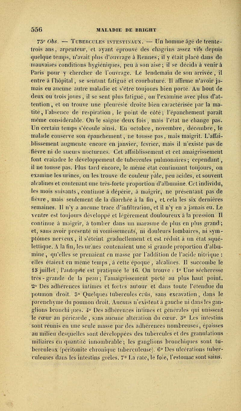 73' 065. — Tubercules intestinaux. — Un homme âge de trente- Irois ans, arpenteur, et ayant éprouvé des chagrins assez vifs depuis quelque temps, n'avait plus d'ouvrage à Rennes-, il y était placé dans de mauvaises conditions hygiéniques, peu à son aise ; il se décida à venir à Paris pour y chercher de l'ouvrage. Le lendemain de son arrivée, il entre à l'hôpital, se sentant fatigué et courbaturé. Il affirme n'avoir ja- mais eu aucune autre maladie et s'être toujours bien porté. Au bout de deux ou trois jours , il se sent plus fatigué, on l'examine avec plus d'at- tention, et on trouve une pleurésie droite bien caractérisée par la ma- tité, l'absence de respiration, lo point de côté; l'épanchement paraît même considérable. On le saigne deux fois ; mais l'état ne change pas. Un certain temps s'écoule ainsi. En octobre, novembre, décembre, le malade conserve son épanchement, ne tousse pas, mais maigrit. L'affai- blissement augmente encore en janvier, février, mais il n'existe pas de fièvre ni de sueurs nocturnes. Cet affaiblissement et cet amaigrissement font craindre le développement de tubercules pulmonaires; cependant, il ne tousse pas. Plus tard encore, le même état continuant toujours, on examine les urines, on les trouve de couleur paie, peu acides, et souvent alcalines et contenant une très-forte proportion d'albumine. Cet individu, les mois suivants, continue à dépérir, à maigrir, ne présentant pas de fièvre, mais seulement de la diarrhée à la fin , eLcela les six dernières semaines. Il n'y a aucune trace d'infiltration, et il n'y en a jamais eu. Le ventre est toujours dévelop[)é et légèrement douloureux à la pression II continue à maigrir, à tomber dans un marasme de plus en plus grand; et, sans avoir présenté ni vomissements, ni douleurs lombaires, ni sym- ptômes nerveux, il s'éteint graduellement et est réduit à un état squé- lettique. A la fin, les urines contenaient une si grande proportion d'albu- mine , qu'elles se prenaient on masse par l'addition de l'acide nitrique : elles étaient en même temps, à cette époque , alcalines. Il succombe le 15 juillet, l'autopsie est pratiquée le 16. On trouve : 1° Une sécheresse 1res-grande de la peau; l'amaigiissement porté au plus haut point. 2° Des adhérences intimes et fortes autour et dans toute l'étendue du poumon droit. 5° Quelques tubercules crûs, sans excavation, dans le paienchymc du poumon droit. Aucuns n'existent à gauche ni dans les gan- glions brouchi'iues. 4° Des adhérences intimes et générales qui unissent le cœur au péricarde , sans aucune altération du cœur, o Les intestins sont réunis en une seule masse par des adhérences nombreuses, épaisses au milieu desquelles sont développées des tubercules et des granulations miliaires en quantité iiuiombrable ; les ganglions bronchiipies sont tu- berculeux (péritonite chroni(pie tuberculeuse). 6° Des ulcérations tuber- culeuses dans les intestins grêles. 7° La raie, le foie, l'estomac sont sains.