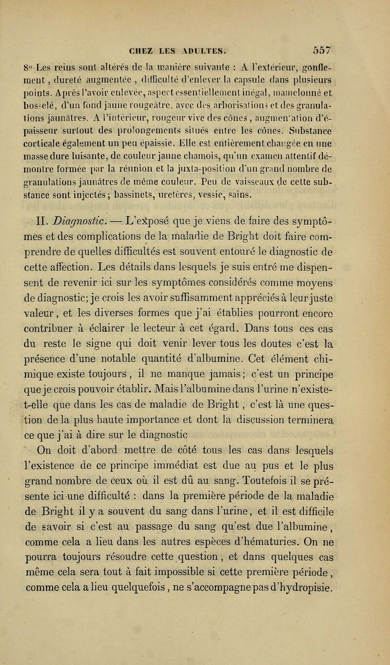8° Les reins sont altérés de la manière siiivaiile : A l'extérieur, gonfle- ment , dureté augmentée , dilfieulté d'enlever la eapsuie dans plusieurs points. A près l'avoir enlevée, aspcrt essentiellement inégal, iiiaineloimé et bosselé, d'un fond jaune rougeâtre, avec dt's ar])orisaiions et des granula- tions jaunâtres. A l'intérieur, rongein- vive des cônes, auginen'alion d'é- paisseur surtout des prolongements siiués entre les cônes. Substance corticale également un peu épaissie. Elle est entièrement changée en une masse dure luisante, de couleur jaune chamois, qu'un e.xamen attentif dé- montre formée par la réunion et la juxla-position d'un grand nombre de granulations jaunâtres de même couleur. Peu de vaisseaux de cette sub- stance sont injectés; bassinets, uretères, vessie, sains. II. Diagjiosiic. — L'elposé que je viens de faire des symptô- • mes et des complications de la maladie de Bright doit faire com- prendre de quelles difficultés est souvent entouré le diagnostic de cette affection. Les détails dans lesquels je suis entré me dispen- sent de revenir ici sur les symptômes considérés comme moyens de diagnostic; je crois les avoir suffisamment appréciés à leur juste valeur, et les diverses formes que j'ai établies pourront encore contribuer à éclairer le lecteur à cet égard. Dans tous ces cas du reste le signe qui doit venir lever tous les doutes c'est la présence d'une notable quantité d'albumine. Cet élément chi- mique existe toujours, il ne manque jamais; c'est un principe que je crois pouvoir établir. Mais l'albumine dans l'urine n'existe- t-elle que dans les cas de maladie de Bright , c'est là une ques- tion de la plus haute importance et dont la discussion terminera ce que j'ai à dire sur le diagnostic On doit d'abord mettre de côté tous les cas dans lesquels l'existence de ce principe immédiat est due au pus et le plus grand nombre de ceux où il est dû au sang. Toutefois il se pré- sente ici une difficulté : dans la première période de la maladie de Bright il y a souvent du sang dans l'urine, et il est difficile de savoir si c'est au passage du sang qu'est due l'albumine, comme cela a lieu dans les autres espèces d'hématuries. On ne pourra toujours résoudre cette question, et dans quelques cas même cela sera tout à fait impossible si cette première période, comme cela a lieu quelquefois, ne s'accompagne pas d'hydropisie.