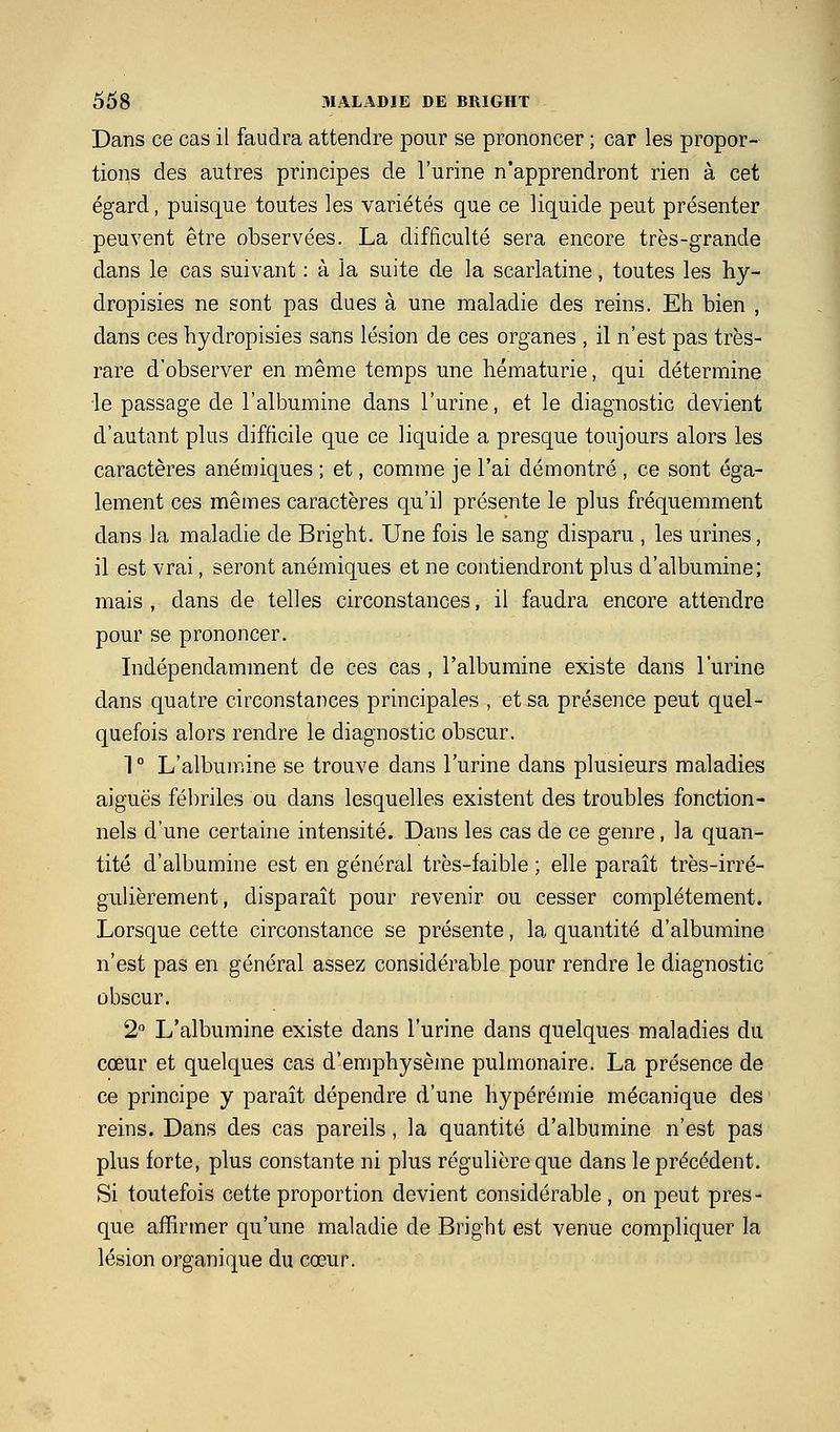 Dans ce cas il faudra attendre pour se prononcer ; car les propor- tions des autres principes de l'urine n'apprendront rien à cet égard, puisque toutes les variétés que ce liquide peut présenter peuvent être observées. La difficulté sera encore très-grande dans le cas suivant : à la suite de la scarlatine, toutes les hy- dropisies ne sont pas dues à une maladie des reins. Eh bien , dans ces hydropisies sans lésion de ces organes , il n'est pas très- rare d'observer en même temps une hématurie, qui détermine le passage de l'albumine dans l'urine, et le diagnostic devient d'autant plus difficile que ce liquide a presque toujours alors les caractères anémiques ; et, comme je l'ai démontré , ce sont éga- lement ces mêmes caractères qu'il présente le plus fréquemment dans la maladie de Bright. Une fois le sang disparu , les urines, il est vrai, seront anémiques et ne contiendront plus d'albumine; mais , dans de telles circonstances, il faudra encore attendre pour se prononcer. Indépendamment de ces cas , l'albumine existe dans l'urine dans quatre circonstances principales , et sa présence peut quel- quefois alors rendre le diagnostic obscur. 1 ° L'albumine se trouve dans l'urine dans plusieurs maladies aiguës fébriles ou dans lesquelles existent des troubles fonction- nels d'une certaine intensité. Dans les cas de ce genre, la quan- tité d'albumine est en général très-faible ; elle paraît très-irré- gulièrement, disparaît pour revenir ou cesser complètement. Lorsque cette circonstance se présente, la quantité d'albumine n'est pas en général assez considérable pour rendre le diagnostic obscur. 2 L'albumine existe dans l'urine dans quelques maladies du cœur et quelques cas d'emphysèjne pulmonaire. La présence de ce principe y paraît dépendre d'une hypérémie mécanique des reins. Dans des cas pareils, la quantité d'albumine n'est pas plus forte, plus constante ni plus régulière que dans le précédent. Si toutefois cette proportion devient considérable , on peut près - que affirmer qu'une maladie de Bright est venue compliquer la lésion organique du cœur. I