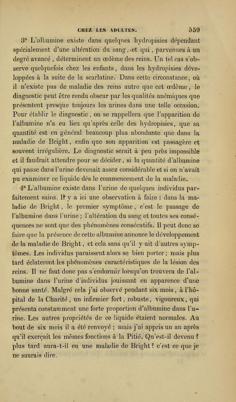 3° L'nlLumine existe dans quelques hjdropisies dépendant spécialement d'une altération du sang, et qui, parvenues à un degré avancé , déterminent un œdème des reins. Un tel cas s'ob- serve quelquefois chez les enfants, dans les hydropisies déve- loppées à la suite de la scarlatine. Dans cette circonstance, où il n'existe pas de maladie des reins autre que cet œdème , le diagnostic peut être rendu obscur par les qualités anémiques que présentent presque toujours les urines dans une telle occasion. Pour établir le diagnostic , on se rappellera que l'apparition do l'albumine n'a eu lieu qu'après celle des hydropisies, que sa quantité est en général beaucoup plus abondante que dans la maladie de Bright, enfin que son apparition est passagère et souvent irrégulière. Le diagnostic serait à peu près impossible et il faudrait attendre pour se décider, si la quantité d'albumine qui passe dans l'urine devenait assez considérable et si on n'avait pu examiner ce liquide dès le commencement de la maladie. 4 L'albumine existe dans l'urine de quelques individus par- faitement sains. lî* y a ici une observation à faire : dans la ma- ladie de Bright, le premier symptôme, c'est le passage de l'albumine dans l'urine ; l'altération du sang et toutes ses consé- quences ne sont que des phénomènes consécutifs. Il peut donc se faire que la présence de cette albumine annonce le développement de la maladie de Bright, et cela sans qu'il y ait d'autres symp- tômes. Les individus paraissent alors se bien porter; mais plus tard éclateront les phénomènes caractéristiques de la lésion des reins. Il ne faut donc pas s'endormir lorsqu'on trouvera de l'al- bumine dans l'urine d'individus jouissant en apparence d'une bonne santé. Malgré cela j'ai observé pendant six mois , à l'hô- pital de la Charité , un infirmier fort, robuste, vigoureux, qui présenta constamment une forte proportion d'albumine dans l'u- rine. Les autres propriétés de ce liquide étaient normales. Au bout de six mois il a été renvoyé ; mais j'ai appris un an après qu'il exerçait les mêmes fonctions à la Pitié. Qu'est-il devenu ? plus tard aura-t-il eu une maladie de Bright 1 c'est ce que je ne saurais dire.
