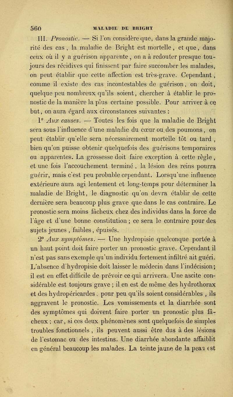 III. Pronostic. — Si l'on considère que, dans la grande majo- rité des cas , la maladie de Bright est mortelle, et que, dans ceux où il y a guérison apparente, on a à redouter presque tou- jours des récidives qui finissent par faire succomber les malades, on peut établir que cette affection est très-grave. Cependant, comme il existe des cas incontestables de guérison, on doit, quelque peu nombreux qu'ils soient, chercher à établir le pro- nostic de la manière la plus certaine possible. Pour arriver à ce but, on aura égard aux circonstances suivantes : 1° Aux causes. — Toutes les fois que la maladie de Bright sera sous l'influence d'une maladie du cœur ou, des poumons , on peut établir qu'elle sera nécessairement mortelle tôt ou tard , bien qu'on puisse obtenir quelquefois des guérisons temporaires ou apparentes. La grossesse doit faire exception à cette règle , et une fois l'accouchement terminé , la lésion des reins pourra guérir, mais c'est peu probable cependant. Lorsqu'une influence extérieure aura agi lentement et long-temps pour déterminer la maladie de Bright, le diagnostic qu'on devra établir de cette dernière sera beaucoup plus grave que dans le cas contraire. Le pronostic sera moins fâcheux chez des individus dans la force de l'âge et d'une bonne constitution ; ce sera le contraire pour des sujets jeunes , faibles , épuisés. 2 Aux syjjipfornes. — Une hydropisie quelconque portée à un haut point doit faire porter un pronostic grave. Cependant il n'est pas sans exemple qu'un individu fortement infiltré ait guéri. L'absence d'hydropisie doit laisser le médecin dans l'indécision; il est en effet difficile de prévoir ce qui arrivera. Une ascite con- sidérable est toujours grave ; il en est de même des hydrothorax et des hydropéricardes . pour peu qu'ils soient considérables , ils aggravent le pronostic. Les vomissements et la diarrhée sont des symptômes qui doivent faire porter un pronostic plus fâ- cheux ; car, si ces deux phénomènes sont quelquefois de simples troubles fonctionnels , ils peuvent aussi être dus à des lésions de l'estomac ou des intestins. Une diarrhée abondante affaiblit en général beaucoup les malades. La teinte jaune, de la peau est