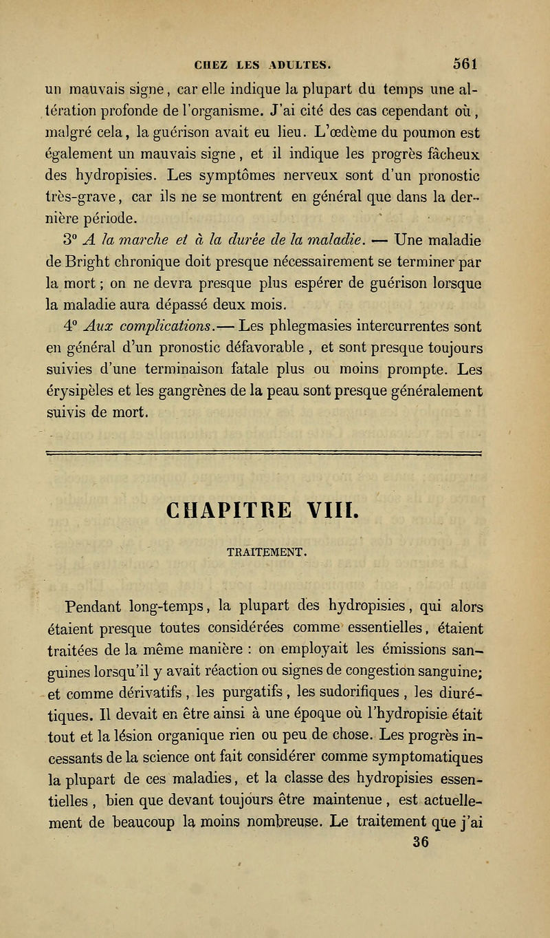 un mauvais signe, car elle indique la plupart du temps une al- tération profonde de l'organisme. J'ai cité des cas cependant où , malgré cela, la guérison avait eu lieu. L'œdème du poumon est également un mauvais signe , et il indique les progrès fâcheux des hydropisies. Les symptômes nerveux sont d'un pronostic très-grave, car ils ne se montrent en général que dans la der- nière période. 3 A la marche et à la durée de la maladie. — Une maladie de Bright chronique doit presque nécessairement se terminer par la mort ; on ne devra presque plus espérer de guérison lorsque la maladie aura dépassé deux mois. 4 Aux complications.— Les phlegmasies intercurrentes sont en général d'un pronostic défavorable , et sont presque toujours suivies d'une terminaison fatale plus ou moins prompte. Les érysipèles et les gangrènes de la peau sont presque généralement suivis de mort. CHAPITRE VIIÏ. TEAITEMENT. Pendant long-temps, la plupart des hydropisies, qui alors étaient presque toutes considérées comme essentielles, étaient traitées de la même manière : on employait les émissions san- guines lorsqu'il y avait réaction ou signes de congestion sanguine; et comme dérivatifs , les purgatifs, les sudorifiques , les diuré- tiques. Il devait en être ainsi à une époque oii l'hydropisie était tout et la lésion organique rien ou peu de chose. Les progrès in- cessants de la science ont fait considérer comme symptomatiques la plupart de ces maladies, et la classe des hydropisies essen- tielles , bien que devant toujours être maintenue , est actuelle- ment de beaucoup la moins nombreuse. Le traitement que j'ai 36