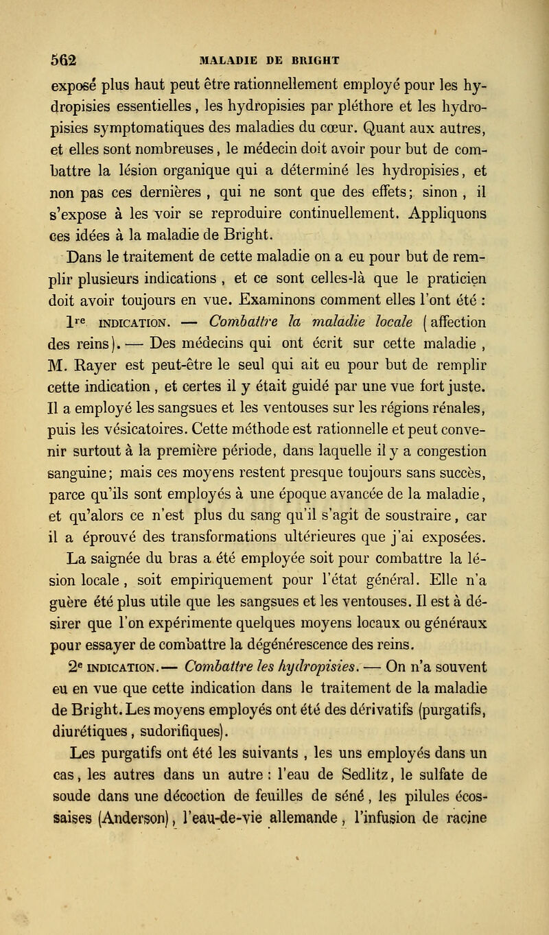 exposé plus haut peut être rationneliement employé pour les hy- dropisies essentielles , les hydropisies par pléthore et les hydro- pisies symptomatiques des maladies du cœur. Quant aux autres, et elles sont nombreuses, le médecin doit avoir pour but de com- battre la lésion organique qui a déterminé les hydropisies, et non pas ces dernières , qui ne sont que des effets ; sinon , il s'expose à les voir se reproduire continuellement. Appliquons ces idées à la maladie de Bright. Dans le traitement de cette maladie on a eu pour but de rem- plir plusieurs indications , et ce sont celles-là que le praticien doit avoir toujours en vue. Examinons comment elles l'ont été ; l'^ INDICATION. — Combattre la maladie locale ( affection des reins).— Des médecins qui ont écrit sur cette maladie , M. Rayer est peut-être le seul qui ait eu pour but de remplir cette indication , et certes il y était guidé par une vue fort juste. Il a employé les sangsues et les ventouses sur les régions rénales, puis les vésicatoires. Cette méthode est rationnelle et peut conve- nir surtout à la première période, dans laquelle il y a congestion sanguine; mais ces moyens restent presque toujours sans succès, parce qu'ils sont employés à une époque avancée de la maladie, et qu'alors ce n'est plus du sang qu'il s'agit de soustraire, car il a éprouvé des transformations ultérieures que j'ai exposées. La saignée du bras a été employée soit pour combattre la lé- sion locale , soit empiriquement pour l'état général. Elle n'a guère été plus utile que les sangsues et les ventouses. Il est à dé- sirer que l'on expérimente quelques moyens locaux ou généraux pour essayer de combattre la dégénérescence des reins. 2^ INDICATION.— Combattre les hydropisies. — On n'a souvent eu en vue que cette indication dans le traitement de la maladie de Bright. Les moyens employés ont été des dérivatifs (purgatifs, diurétiques, sudorifiques). Les purgatifs ont été les suivants , les uns employés dans un cas, les autres dans un autre : l'eau de Sedlitz, le sulfate de soude dans une décoction de feuilles de séné, les pilules écos- saises (Anderson), l'eau-de-vie allemande, l'infusion de racine