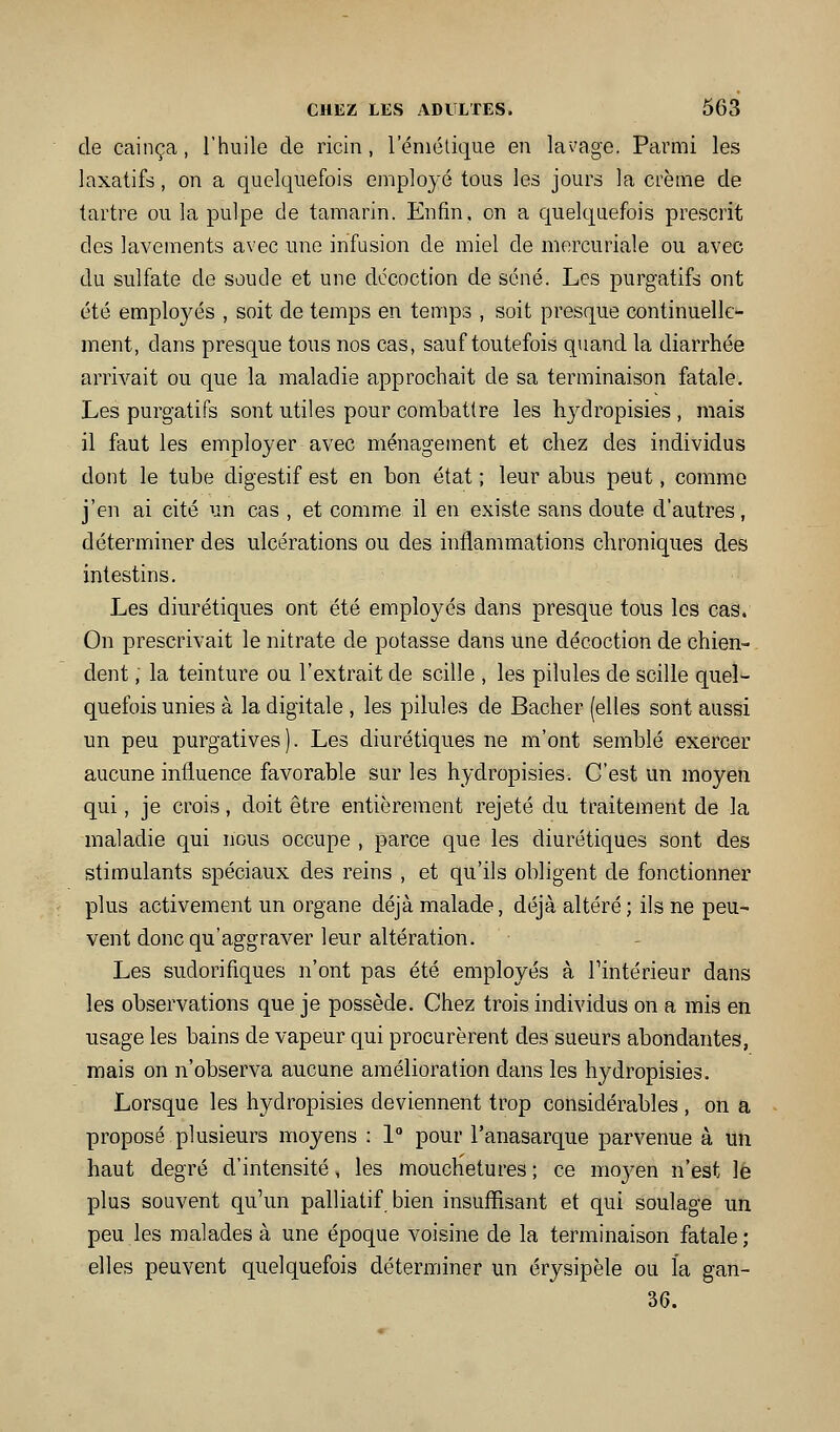 de cainça, l'huile de ricin, leniétique en la'vage. Parmi les laxatifs, on a quelquefois employé tous les jours la crème de tartre ou la pulpe de tamarin. Enfin, on a quelquefois prescrit des lavements avec une infusion de miel de mercuriale ou avec du sulfate de soude et une décoction de séné. Les purgatifs ont été employés , soit de temps en temps , soit presque continuelle- ment, dans presque tous nos cas, sauf toutefois quand la diarrhée arrivait ou que la maladie approchait de sa terminaison fatale. Les purgatifs sont utiles pour combattre les hydropisies , mais il faut les employer avec ménagement et chez des individus dont le tube digestif est en bon état ; leur abus peut, comme j'en ai cité un cas , et comme il en existe sans doute d'autres, déterminer des ulcérations ou des inflammations chroniques des intestins. Les diurétiques ont été employés dans presque tous les cas. On prescrivait le nitrate de potasse dans une décoction de chien- dent , la teinture ou l'extrait de scille , les pilules de scille quel- quefois unies à la digitale , les pilules de Bâcher (elles sont aussi un peu purgatives). Les diurétiques ne m'ont semblé exercer aucune influence favorable sur les hydropisies. C'est un moyen qui, je crois, doit être entièrement rejeté du traitement de la maladie qui nous occupe , parce que les diurétiques sont des stimulants spéciaux des reins , et qu'ils obligent de fonctionner plus activement un organe déjà malade, déjà altéré; ils ne peu- vent donc qu'aggraver leur altération. Les sudorifiques n'ont pas été employés à l'intérieur dans les observations que je possède. Chez trois individus on a mis en usage les bains de vapeur qui procurèrent des sueurs abondantes, mais on n'observa aucune amélioration dans les hydropisies. Lorsque les hydropisies deviennent trop considérables , on a proposé plusieurs moyens : 1 pour l'anasarque parvenue à un haut degré d'intensité, les mouchetures ; ce moj^en n'est le plus souvent qu'un palliatif bien insuffisant et qui soulage un peu les malades à une époque voisine de la terminaison fatale ; elles peuvent quelquefois déterminer un érysipèle ou l'a gan- 36.