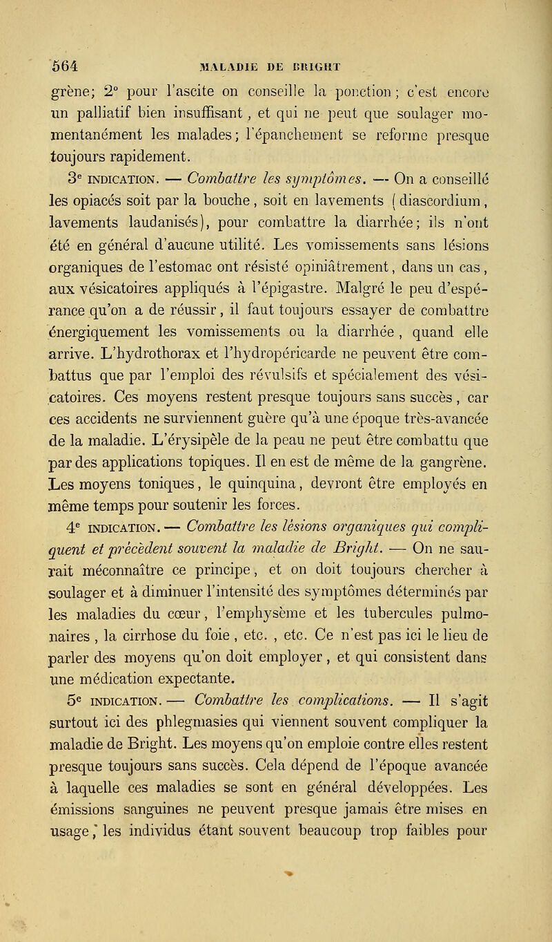 grène; 2° pour l'ascite on conseille la ponction ; c'est encore un palliatif bien insuffisant, et qui ne peut que soulager mo- mentanément les malades; l'épanchement se reforme presque toujours rapidement. 3^ INDICATION. — Combattre les syyiqjtômes. — On a conseillé les opiacés soit par la bouche , soit en lavements ( diascordium , lavements laudanisés), pour combattre la diarrhée; ils n'ont été en général d'aucune utilité. Les vomissements sans lésions organiques de l'estomac ont résisté opiniâtrement, dans un cas , aux vésicatoires appliqués à l'épigastre. Malgré le peu d'espé- rance qu'on a de réussir, il faut toujours essayer de combattre énergiquement les vomissements ou la dian^hée , quand elle arrive. L'hydrothorax et l'hydropéricarde ne peuvent être com- battus que par l'emploi des révulsifs et spécialement des vési- catoires. Ces moyens restent presque toujours sans succès , car ces accidents ne surviennent guère qu'à une époque très-avancée de la maladie. L'érysipèle de la peau ne peut être combattu que par des applications topiques. Il en est de même de la gangrène. Les moyens toniques, le quinquina, devront être employés en même temps pour soutenir les forces. 4^ INDICATION. — Combattre les lésions organiques qui compli- quent et précèdent souvent la maladie de BrigJit. — On ne sau- rait méconnaître ce principe, et on doit toujours chercher à soulager et à diminuer l'intensité des symptômes déterminés par les maladies du cœur, l'emphysème et les tubercules pulmo- naires , la cirrhose du foie , etc. , etc. Ce n'est pas ici le lieu de parler des moyens qu'on doit employer , et qui consistent dans une médication expectante. 5« INDICATION. — Combattre les complications. — Il s'agit surtout ici des phlegmasies qui viennent souvent compliquer la maladie de Bright. Les moyens qu'on emploie contre elles restent presque toujours sans succès. Cela dépend de l'époque avancée à laquelle ces maladies se sont en général développées. Les émissions sanguines ne peuvent presque jamais être mises en usage,' les individus étant souvent beaucoup trop faibles pour