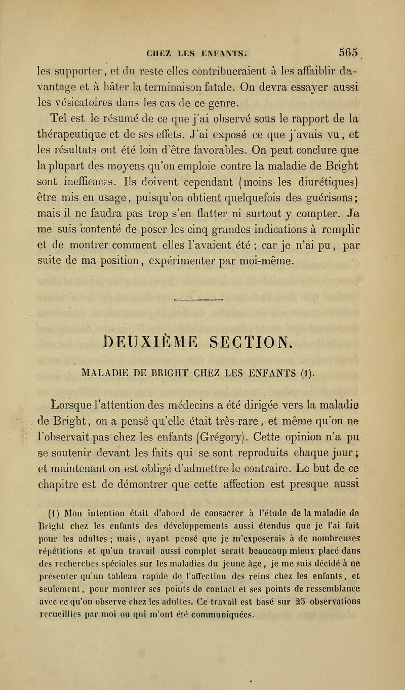 les supporter, et du reste elles contribueraient à les affaiblir da- vantage et à hâter la terminaison fatale. On devra essayer aussi les vésicatoires dans les cas de ce genre. Tel est le résumé de ce que j'ai observé sous le rapport de la thérapeutique et de ses effets. J'ai exposé ce que j'avais vu, et les résultats ont été loin d'être favorables. On peut conclure que la plupart des moyens qu'on emploie contre la maladie de Bright sont inefficaces. Ils doivent cependant (moins les diurétiques) être mis en usage, puisqu'on obtient quelquefois des guérisons; mais il ne faudra pas trop s'en flatter ni surtout y compter. Je me suis contenté de poser les cinq grandes indications à remplir et de montrer comment elles l'avaient été ; car je n'ai pu, par suite de ma position, expérimenter par moi-même. DEUXIÈME SECTION. MALADIE DE BRtGHT CHEZ LES ENFANTS (1). Lorsque l'attention des médecins a été dirigée vers la maladie de Bright, on a pensé qu'elle était très-rare, et même qu'on ne l'observait pas chez les enfants (Grégory). Cette opinion n'a pu se soutenir devant les faits qui se sont reproduits chaque jour ; et maintenant on est obligé d'admettre le contraire. Le but de ce chapitre est de démontrer que cette affection est presque aussi (1) Mon intention était d'abord de consacrer h l'étude de la maladie de Bright chez les enfants des développements aussi étendus que je l'ai fait pour les adultes ; mais, ayant pensé que je m'exposerais à de nombreuses répélitions et qu'un travail aussi complet serait beaucoup mieux placé dans des recherches spéciales sur les maladies du jeune âge, je me suis décidé à ne présenter qu'un tableau rapide de l'affection des reins chez les enfants, et Seulement, pour monlrer ses points de contact et ses points de ressemblance avec ce qu'on observe chez les adultes. Ce travail est basé sur 25 observations recueillies par moi ou qui m'ont été communiquées.