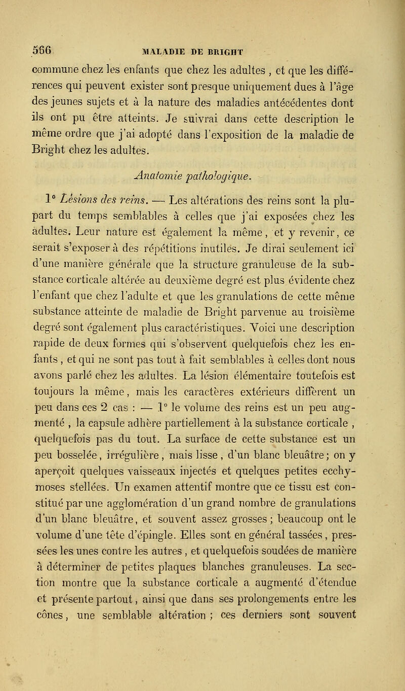 commune chez les enfants que chez les adultes , et que les diffé- rences qui peuvent exister sont presque uniquement dues à l'âge des jeunes sujets et à la nature des maladies antécédentes dont ils ont pu être atteints. Je suivrai dans cette description le même ordre que j'ai adopté dans l'exposition de la maladie de Bright chez les adultes. Anatomie 'paihologique. 1° Lésions des reins. — Les altérations des reins sont la plu- part du temps semblables à celles que j'ai exposées chez les adultes. Leur nature est également la même, et y revenir, ce serait s'exposer à des répétitions inutiles. Je dirai seulement ici d'une manière générale que la structure granuleuse de la sub- stance corticale altérée au deuxième degré est plus évidente chez l'enfant que chez l'adulte et que les granulations de cette même substance atteinte de maladie de Bright parvenue au troisième degré sont également plus caractéristiques. Voici une description rapide de deux formes qui s'observent quelquefois chez les en- fants , et qui ne sont pas tout à fait semblables à celles dont nous avons parlé chez les adultes. La lésion élémentaire toutefois est toujours la même, mais les caractères extérieurs diffèrent un peu dans ces 2 cas : — \° le volume des reins est un peu aug- menté , la capsule adhère partiellement à la substance corticale , quelquefois pas du tout. La surface de cette substance est un peu bosselée, irrégulière, mais lisse, d'un blanc bleuâtre; on y aperçoit quelques vaisseaux injectés et quelques petites ecchy- moses stellées. Un examen attentif montre que ce tissu est con- stitué par une agglomération d'un grand nombre de granulations d'un blanc bleuâtre, et souvent assez grosses; beaucoup ont le volume d'une tête d'épingle. Elles sont en général tassées , pres- sées les unes contre les autres , et quelquefois soudées de manière à déterminer de petites plaques blanches granuleuses. La sec- tion montre que la substance corticale a augmenté d'étendue et présente partout, ainsi que dans ses prolongements entre les cônes, une semblable altération ; ces derniers sont souvent