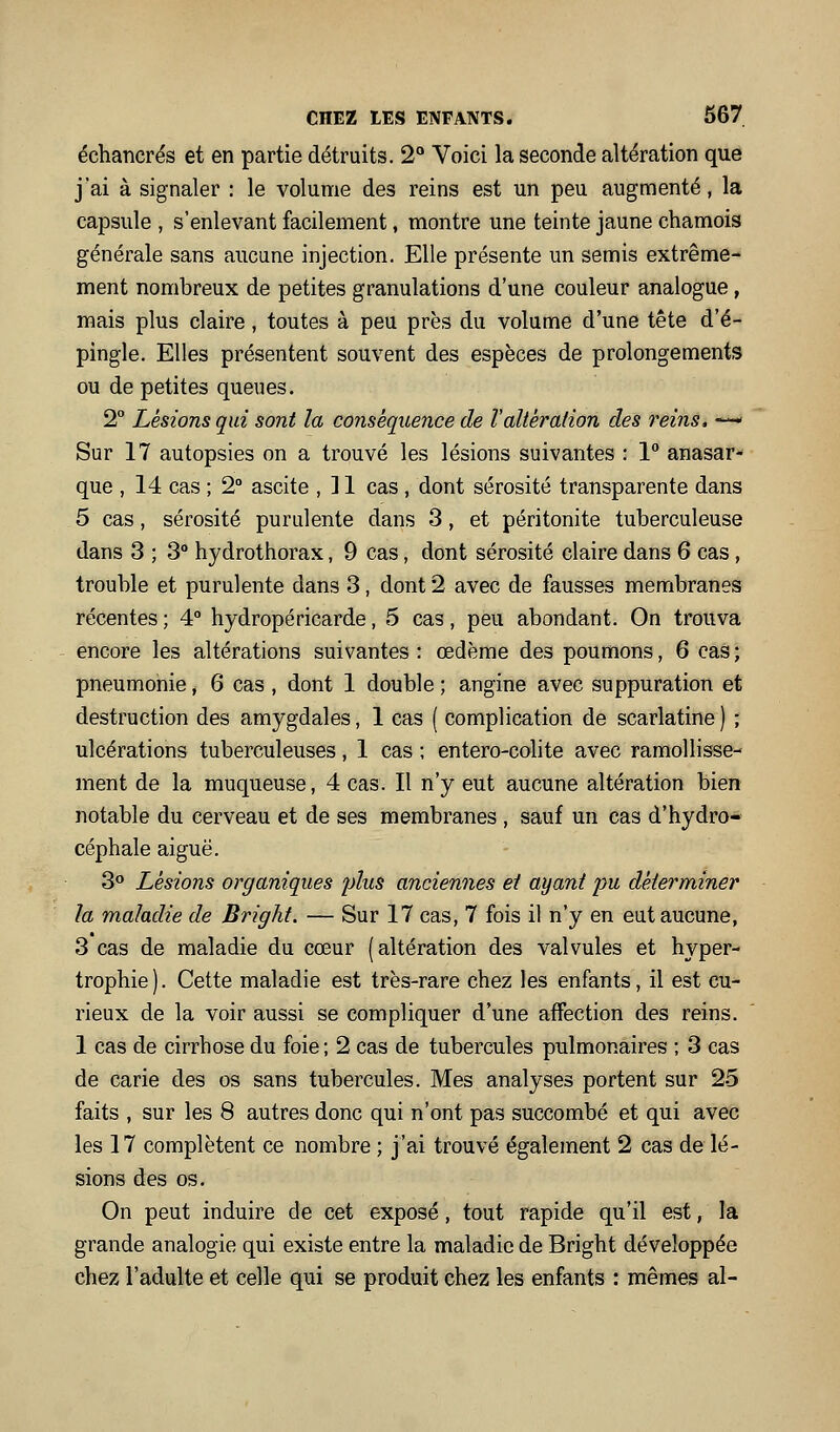 échancrés et en partie détruits. 2° Voici la seconde altération que j'ai à signaler : le volume des reins est un peu augmenté, la capsule , s'enlevant facilement, montre une teinte jaune chamois générale sans aucune injection. Elle présente un semis extrême- ment nombreux de petites granulations d'une couleur analogue, mais plus claire, toutes à peu près du volume d'une tête d'é- pingle. Elles présentent souvent des espèces de prolongements ou de petites queues. 2° Lésions qui sont la conséquence de Valtération des reins, —' Sur 17 autopsies on a trouvé les lésions suivantes : 1° anasar- que , 14 cas ; 2° ascite , ] 1 cas , dont sérosité transparente dans 5 cas, sérosité purulente dans 3, et péritonite tuberculeuse dans 3 ; 3° hydrothorax, 9 cas, dont sérosité claire dans 6 cas , trouble et purulente dans 3, dont 2 avec de fausses membranes récentes ; 4° hydropéricarde, 5 cas, peu abondant. On trouva encore les altérations suivantes: œdème des poumons, 6 cas; pneumonie, 6 cas , dont 1 double ; angine avec suppuration et destruction des amygdales, 1 cas ( complication de scarlatine ) ; ulcérations tuberculeuses, 1 cas ; entero-colite avec ramollisse- ment de la muqueuse, 4 cas. Il n'y eut aucune altération bien notable du cerveau et de ses membranes , sauf un cas d'hydro- céphale aiguë. 3 Lésions organiques plus anciennes et ayant pu déterminer la maladie de Bright. — Sur 17 cas, 7 fois il n'y en eut aucune, 3 cas de maladie du cœur (altération des valvules et hyper- trophie). Cette maladie est très-rare chez les enfants, il est cu- rieux de la voir aussi se compliquer d'une affection des reins. 1 cas de cirrhose du foie; 2 cas de tubercules pulmonaires ; 3 cas de carie des os sans tubercules. Mes analyses portent sur 25 faits , sur les 8 autres donc qui n'ont pas succombé et qui avec les 17 complètent ce nombre ; j'ai trouvé également 2 cas de lé- sions des os. On peut induire de cet exposé, tout rapide qu'il est, la grande analogie qui existe entre la maladie de Bright développée chez l'adulte et celle qui se produit chez les enfants : mêmes al-
