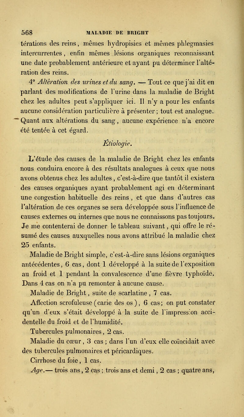 térations des reins, mêmes hydropisies et mêmes phlegmasies intercurrentes, enfin mêmes lésions organiques reconnaissant une date probablement antérieure et ayant pu déterminer l'alté- ration des reins. 4° Altération des urines et du sang. — Tout ce que j'ai dit en parlant des modifications de l'urine dans la maladie de Bright chez les adultes peut s^appliquer ici. Il n'y a pour les enfants aucune considération particulière à présenter ; tout est analogue. ■ Quant aux altérations du sang, aucune expérience n'a encore été tentée à cet égard. Etiologie. L'étude des causes de la maladie de Bright chez les enfants nous conduira encore à des résultats analogues à ceux que nous avons obtenus chez les adultes , c'est-à-dire que tantôt il existera des causes organiques ayant probablement agi en déterminant une congestion habituelle des reins , et que dans d'autres cas l'altération de ces organes se sera développée sous l'inflaence de causes externes ou internes que nous ne connaissons pas toujours. Je me contenterai de donner le tableau suivant, qui offre le ré- sumé des causes auxquelles nous avons attribué la maladie chez 25 enfants. Maladie de Bright simple, c'est-à-dire sans lésions organiques antécédentes, 6 cas, dont 1 développé à la suite de l'exposition au froid et 1 pendant la convalescence d'une fièvre typhoïde. Dans 4 cas on n'a pu remonter à aucune cause. Maladie de Bright, suite de scarlatine , 7 cas. Affection scrofuleuse (carie des os ) , 6 cas; on put constater qu'un d'eux s'était développé à la suite de l'impression acci- dentelle du froid et de l'humidité. Tubercules pulmonaires, 2 cas. Maladie du cœur , 3 cas ; dans l'un d'eux elle coïncidait avec des tubercules pulmonaires et péricardiques. Cirrhose du foie, 1 cas. Age.— trois ans, 2 cas ; trois ans et demi, 2 cas ; quatre ans,