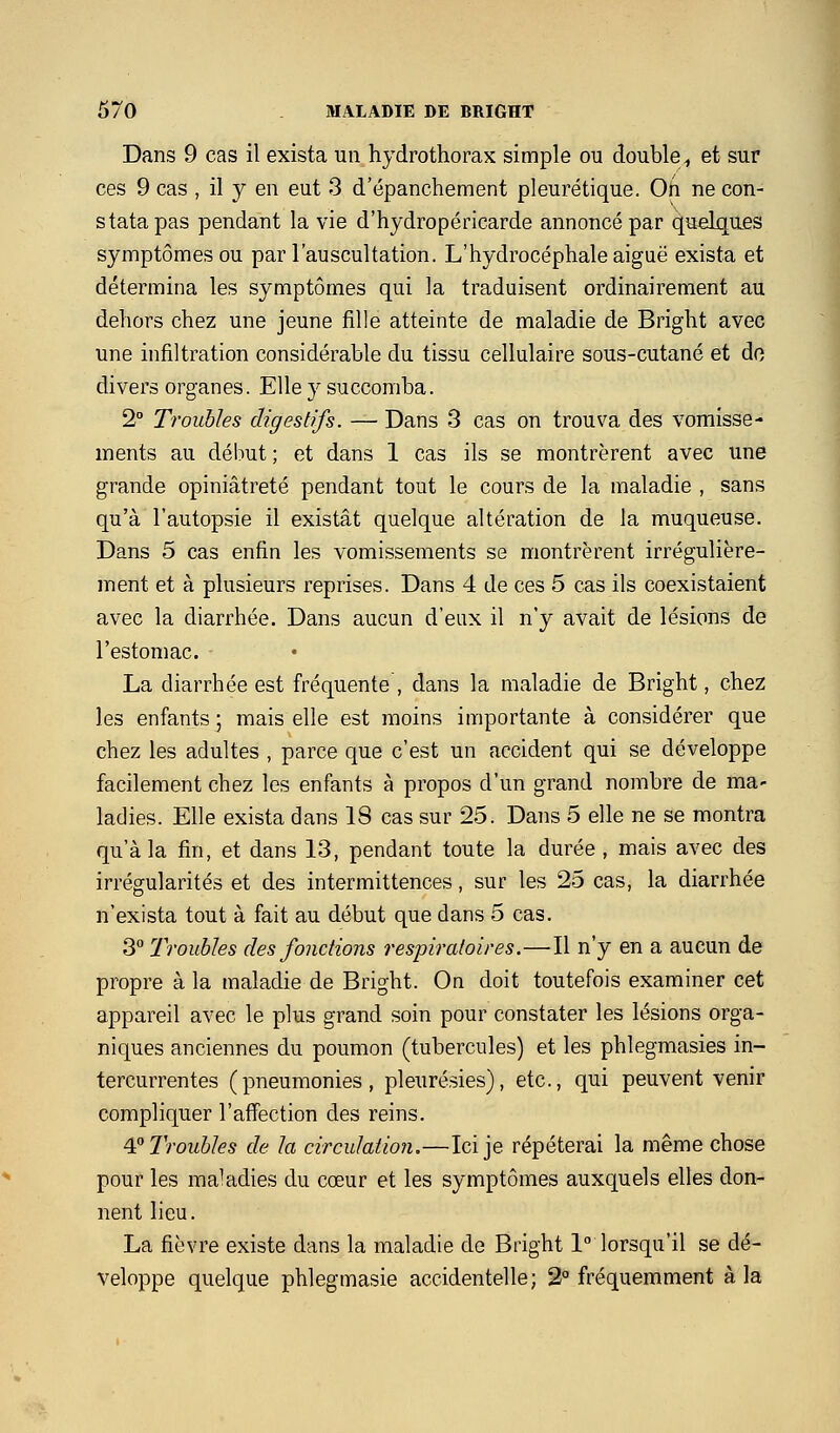 Dans 9 cas il exista un hydrothorax simple ou double^ et sur ces 9 cas , il y en eut 3 d'épanchement pleurétique. Oh ne con- stata pas pendant la vie d'hydropéricarde annoncé par quelques symptômes ou par l'auscultation. L'hydrocéphale aiguë exista et détermina les symptômes qui la traduisent ordinairement au dehors chez une jeune fille atteinte de maladie de Bright avec une infiltration considérable du tissu cellulaire sous-cutané et do divers organes. Elle y succomba. 2° Troubles digestifs. — Dans 3 cas on trouva des vomisse- ments au début ; et dans 1 cas ils se montrèrent avec une grande opiniâtreté pendant tout le cours de la maladie , sans qu'à l'autopsie il existât quelque altération de la muqueuse. Dans 5 cas enfin les vomissements se montrèrent irrégulière- ment et à plusieurs reprises. Dans 4 de ces 5 cas ils coexistaient avec la diarrhée. Dans aucun d'eux il n'y avait de lésions de l'estomac. La diarrhée est fréquente , dans la maladie de Bright, chez les enfants ; mais elle est moins importante à considérer que chez les adultes , parce que c'est un accident qui se développe facilement chez les enfants à propos d'un grand nombre de ma- ladies. Elle exista dans 18 cas sur 25. Dans 5 elle ne se montra qu'à la fin, et dans 13, pendant toute la durée , mais avec des irrégularités et des intermittences, sur les 25 cas, la diarrhée n'exista tout à fait au début que dans 5 cas. 3 Troubles des fonctions respiratoires.—Il n'y en a aucun de propre à la maladie de Bright. On doit toutefois examiner cet appareil avec le plus grand soin pour constater les lésions orga- niques anciennes du poumon (tubercules) et les phlegmasies in- tercurrentes (pneumonies, pleurésies), etc., qui peuvent venir compliquer l'affection des reins. ^'^ Troubles de la circulation,—Ici je répéterai la même chose pour les maladies du cœur et les symptômes auxquels elles don- nent lieu. La fièvre existe dans la maladie de Bright 1° lorsqu'il se dé- veloppe quelque phlegmasie accidentelle; 2° fréquemment à la