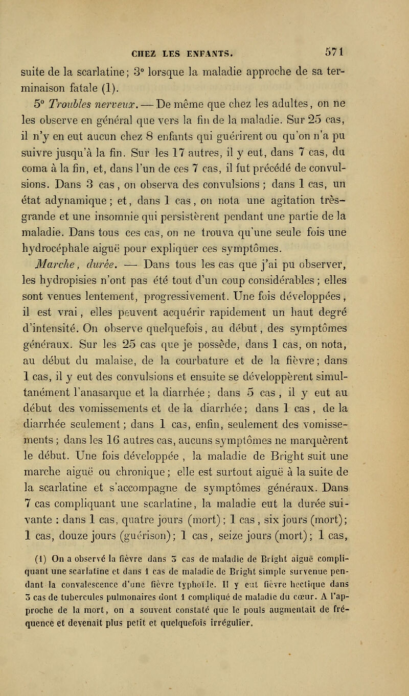 suite de la scarlatine; 3° lorsque la maladie approche de sa ter- minaison fatale (1). 5 Troubles nerveux. — De même que chez les adaltes, on ne les observe en général que vers la fin de la maladie. Sur 25 cas, il n'y en eut aucun chez 8 enfants qui guérirent ou qu'on n'a pu suivre jusqu'à la fin. Sur les 17 autres, il y eut, dans 7 cas, du coma à la fin, et, dans l'un de ces 7 cas, il fut précédé de convul- sions. Dans 3 cas, on observa des convulsions ; dans 1 cas, un état adynamique ; et, dans 1 cas, on nota une agitation très- grande et une insomnie qui persistèrent pendant une partie de la maladie. Dans tous ces cas, on ne trouva qu'une seule fois une hydrocéphale aiguë pour expliquer ces symptômes. Marche, durée. — Dans tous les cas que j'ai pu observer, les hydropisies n'ont pas été tout d'un coup considérables ; elles sont venues lentement, progressivement. Une fois développées, il est vrai, elles peuvent acquérir rapidement un haut degré d'intensité. On observe quelquefois, au début, des symptôm,es généraux. Sur les 25 cas que je possède, dans 1 cas, on nota, au début du malaise, de la courbature et de la fièvre; dans 1 cas, il y eut des convulsions et ensuite se développèrent simul- tanément l'anasarquo et la diarrhée ; dans 5 cas , il y eut au début des vomissements et de la diarrhée ; dans 1 cas , de la diarrhée seulement; dans 1 cas, enfin, seulement des vomisse- ments ; dans les 16 autres cas, aucuns symptômes ne marquèrent le début. Une fois développée , la maladie de Bright suit une marche aiguë ou chronique ; elle est surtout aiguë à la suite de la scarlatine et s'accompagne de symptômes généraux. Dans 7 cas compliquant une scarlatine, la maladie eut la durée sui- vante : dans 1 cas, quatre jours (mort) ; 1 cas , six jours (mort); 1 cas, douze jours (guérison); 1 cas, seize jours (mort) ; 1 cas, (1) On a observé la fièvre dans 5 cas de maladie de Biight aiguë compli- quant une scarlatine et dans 1 cas de maladie de Bright simple survenue pen- dant la convalescence d'une fièvre typhoïde. Il y eut fièvre hectique dans 3 cas de tubercules pulmonaires dont 1 compliqué de maladie du cœur. A l'ap- proche de la mort, on a souvent constaté que le pouls augmentait de fré- quence et devenait plus petit et quelquefois irrégulier.