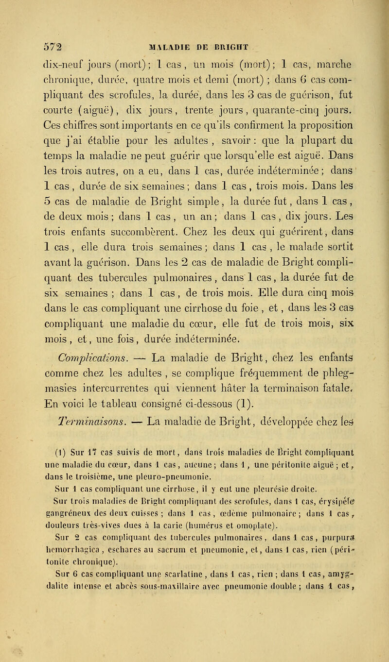 dix-neuf jours (mort) ; 1 cas , un mois (mort); 1 cas, marche chronique, durée, quatre mois et demi (mort) ; dans G cas com- pliquant des scrofules, la durée, dans les 3 cas de guérison, fut courte (aiguë), dix jours, trente jours, quarante-cinq jours. Ces chiffres sont importants en ce qu'ils confirment la proposition que j'ai établie pour les adultes , savoir : que la plupart du temps la maladie ne peut guérir que lorsqu'elle est aiguë. Dans les trois autres, on a eu, dans 1 cas, durée indéterminée; dans 1 cas , durée de six semaines ; dans 1 cas , trois mois. Dans les 5 cas de maladie de Bright simple, la durée fut, dans 1 cas, de deux mois ; dans 1 cas , un an ; dans 1 cas , dix jours. Les trois enfants succombèrent. Chez les deux qui guérirent, dans 1 cas , elle dura trois semaines ; dans 1 cas , le malade sortit avant la guérison. Dans les 2 cas de maladie de Bright compli- quant des tubercules pulmonaires, dans 1 cas, la durée fut de six semaines ; dans 1 cas, de trois mois. Elle dura cinq mois dans le cas compliquant une cirrhose du foie , et, dans les 3 cas compliquant une maladie du cœur, elle fut de trois mois, six mois, et, une fois, durée indéterminée. Complications. — La maladie de Bright, chez les enfants comme chez les adultes , se complique fréquemment de phleg- masies intercurrentes qui viennent hâter la terminaison fatale. En voici le tableau consigné ci-dessous (1). Terminaisons. — La maladie de Bright, développée chez ieâ (1) Sur l cas suivis de moi't, dans trois maladies de Ëright Compliquant une maladie du cœur, dans 1 cas, aucune ; dans 1, une péritonite aiguë ; et, dans le troisième, une pleuro-pneumonic. Sur 1 cas compliquant une cirrliose, il y eut une plciu'csie droite. Sur trois maladies de Briglit compliquant des scrofules, dans l cas, crysipéfe gangreneux des deux cuisses ; dans 1 cas, œdème pulmonaire ; dans 1 cas, douleurs Ircs-vives dues à la carie (liumérus et omo|ilatc). Sur 2 cas compliquant des tubercules pulmonaires, dans 1 cas, purpur» hcmorrhagica , eschares au sacrum et pneumonie, et, dans I cas, rien (péri- tonite clironique). Sur 6 cas compliquant une scarlatine , dans 1 cas, rien ; dans 1 cas, amyg- dalite intense et abcès sous-maxillaire avec pneumonie double; dans 1 cas,