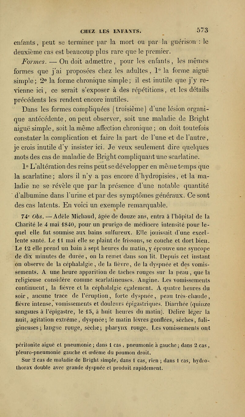 enfants, peut se terminer par la mort ou par la guorison : le deuxième cas est beaucoup plus rare que le premier. Formes. — On doit admettre , pour les enfants , les mêmes formes que j'ai proposées chez les adultes, 1'' la forme aiguë simple; 2° la forme chronique simple; il est inutile que j'y re- vienne ici, ce serait s'exposer à des répétitions, et les détails précédents les rendent encore inutiles. Dans les formes compliquées (troisième) d'une lésion organi- que antécédente, on peut observer, soit une maladie de Bright aiguë simple, soit la même affection chronique ; on doit toutefois constater la complication et faire la part de l'une et de l'autre, je crois inutile d'y insister ici. Je veux seulement dire quelques mots des cas de maladie de Bright compliquant une scarlatine. 1° L'altération des reins peut se développer en même temps que la scarlatine ; alors il n'y a pas encore d'hydropisies, et la ma- ladie ne se révèle que par la présence d'une notable quantité ' d'albumine dans l'urine et par des symptômes généraux. Ce sont des cas latents. En voici un exemple remarquable. Ti'^ ois. —Adèle Micliaud, âgée de douze an?, entra à rhôpital de la Charité le 4 mai 1840, pour un prurigo de médiocre intensité pour le- quel elle fut soumise aux bains sulfureux. Elle jouissait d'une excel- lente santé. Le 11 mai elle se plaint de frissons, se couche et dort bien. Le 12 elle prend un bain à sept heures du matin, y éprouve une syncope de dix minutes de durée, on la remet dans son lit. Depuis cet instant on obsei'vc de la céphalalgie, de la lièvre, de la dyspnée et des vomis- sements. A une heure apparition de taches rouges sur la peau, que la religieuse considère comme scarlatineuscs. Angine. Les vomissements continuent, la (lèvre et la céphalalgie également. A quatre heures du soir, aucune trace de l'éruption, forte dyspnée, peau très-chaude, fièvre intense, vomissements et douleiu's épigastriques. Diarrhée (quinze sangsues à l'épigastre, le 15, à huit heures du matin). Délire léger la nuit; agitation extrême, dyspnée; le matin lèvres gonflées, sèches, fuli- gineuses ; langue rouge, sèche; pharynx rouge. Les vomissemenis ont péritonite aiguë et pneumonie ; dans 1 cas, pneumonie à gauche ; dans 2 cas, pleuro-pneumonie gauche et œdème du poumon droit. Sur 2 cas de maladie de Bright simple, dans 1 cas, rien ; dans 1 cas, liydro- Ihorax double avec grande dyspnée cl produit rapidement.