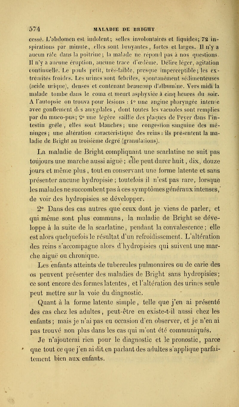 cessé. L'cihdomcn est indolent; selles involonlaiics et liquides; 72 in- spirations par niinule, elles sont bruyantes, fortes et larges. Il n'y a aucun rà!c dans la poitrine; la inaKide ne répond [)as à nos questions. Il n'y a aiicniie éruption, aucune trace d'œdènie. Délire léger, agitation continuelle. Le pouls petit, très-faible, presipic imperceptible; les cx- trciuités froides. Les urines sont fébriles, sponlanément sédimcntcuses (acide uri(pîe}, denses et contenant beaucoup d'albumine. Vers midi la malade tombe dans le coma ot meurt aspbyxiéo à cinq heures du soir. A l'auloijsic on trouva pour lésions : 1° une angine pharyngée intcn-re avec gonflement dts amygdales , dont toutes les vacuoles sont remplies par du muco-pus; 2° nue légère saillie des plaques de Peycr dans l'in- testin grêle, elles sont blanches; une congesiion sanguine des mé- ninges ; une altération caractéristique des reins : ils présentent la ma- ladie de Bright au troisième degré (grannlaiions). La maladie de Bright compliquant une scarlatine ne suit pas toujours une marche aussi aiguë ; elle peut durer huit, dix, douze jours et même plus , tout en conservant une forme latente et sans présenter aucune hydropisie ; toutefois il n'est pas rare, lorsque les malades ne succombent pas à ces symptômes généraux intenses,' de voir des hydropisies se développer. 2° Dans des cas autres que ceux dont je viens de parler, et qui même sont plus communs, la maladie de Bright se déve- loppe à la suite de la scarlatine, pendant la convalescence ; elle est alors quelquefois le résultat d'un refroidissement. L'altération des reins s'accompagne alors d'hydropisies qui suivent une mar- che aiguë ou chronique. Les enfants atteints de tubercules pulmonaires ou de carie des os peuvent présenter des maladies de Bright sans hydropisies; ce sont encore des formes latentes, et l'altération des urines seule peut mettre sur la voie du diagnostic. Quant à la forme latente simple, telle que j'en ai présenté des cas chez les adultes, peut-être en existe-t-il aussi chez les enfants ; mais je n'ai pas eu occasion d'en observer, et je n'en ai pas trouvé non plus dans les cas qui m'ont été communiqués. Je n'ajouterai rien pour le diagnostic et le pronostic, parce que tout ce que j'en ai dit.en parlant des adultes s'applique parfai- tement bien aux enfants.