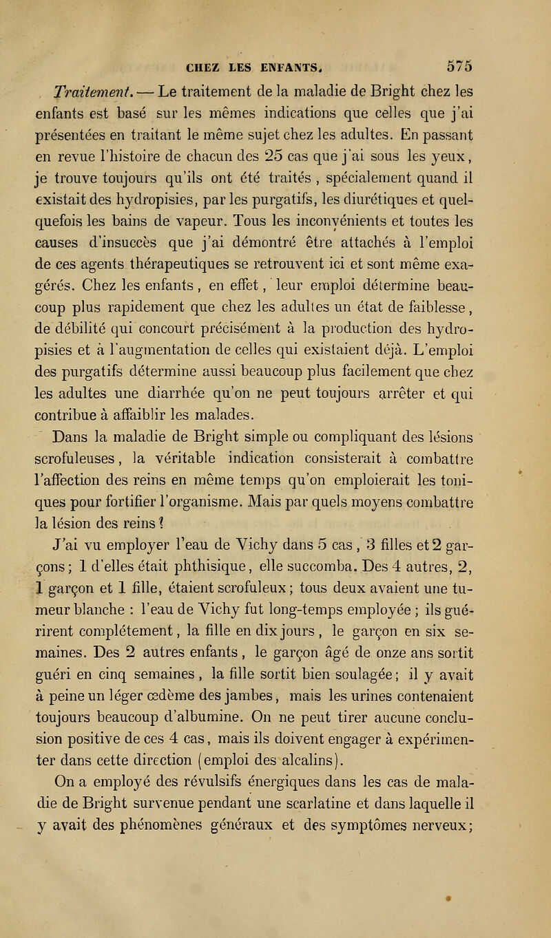 Traitement. — Le traitement de la maladie de Bright chez les enfants est basé sur les mêmes indications que celles que j'ai présentées en traitant le même sujet chez les adultes. En passant en revue l'histoire de chacun des 25 cas que j'ai sous les yeux, je trouve toujours qu'ils ont été traités , spécialement quand il existait des hydropisies, par les purgatifs, les diurétiques et quel- quefois les bains de vapeur. Tous les inconvénients et toutes les causes d'insuccès que j'ai démontré être attachés à l'emploi de ces agents thérapeutiques se retrouvent ici et sont même exa- gérés. Chez les enfants, en effet, leur emploi détermine beau- coup plus rapidement que chez les adultes un état de faiblesse, de débilité qui concourt précisément à la production des hydro- pisies et à l'augmentation de celles qui existaient di^à. L'emploi des purgatifs détermine aussi beaucoup plus facilement que chez les adultes une diarrhée qu'on ne peut toujours arrêter et qui contribue à affaiblir les malades. Dans la maladie de Bright simple ou compliquant des lésions scrofuleuses, la véritable indication consisterait à combattre l'afTectLon des reins en même tenips qu'on emploierait les toni- ques pour fortifier l'organisme. Mais par quels moyens combattre la lésion des reins 1 J'ai vu employer Teau de Vichy dans 5 cas , 3 filles et 2 gar- çons; 1 d'elles était phthisique, elle succomba. Des 4 autres, 2, 1 garçon et 1 fille, étaient scrofuleux ; tous deux avaient une tu- meur blanche : l'eau de Vichy fut long-temps employée ; ils gué- rirent complètement, la fille en dix jours, le garçon en six se- maines. Des 2 autres enfants , le garçon âgé de onze ans sortit guéri en cinq semaines , la fille sortit bien soulagée ; il y avait à peine un léger œdème des jambes, mais les urines contenaient toujours beaucoup d'albumine. On ne peut tirer aucune conclu- sion positive de ces 4 cas, mais ils doivent engager à expérimen- ter dans cette direction (emploi des alcalins). On a employé des révulsifs énergiques dans les cas de mala- die de Bright survenue pendant une scarlatine et dans laquelle il y avait des phénomènes généraux et des symptômes nerveux;