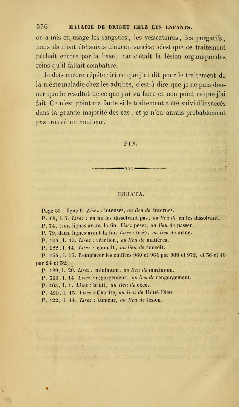 on a mis en usage les sangsues , les vcsicatoires , les purgatifs , mais ils n'ont été suivis d'aucun succès; c'est que ce traitement péchait encore parla base, car c'était la lésion organique des reins qu'il fallait combattre. Je dois encore répéter ici ce que j'ai dit pour le traitement de la même maladie chez les adultes, c'est-à-dire que je ne puis don- ner que le résultat de ce que jai vu faire et non point ce que j'ai fait. Ce n'est point ma faute si le traitement a été suivi d'insuccès dans la grande majorité des cas , et je n'en aurais probablement pas trouvé un meilleur. FIN. ERRATA. Page 5), ligne 9. Lisez : intenses, au lieu de internes. P. 69, 1. 7. Lisez : en ne les dissolvant pas, au lieu de en les dissolvant. P. 74, trois lignes avant la fin. Lisez peser, a<i lieu de passer. P. 79, deux lignes avant la fin. Lisez: urée, cm lieu de urine. P. 104, I. 13. Lisez : réaction, au lieu de matières. P. 122, 1. 14. Usez : connaît, au lieu de conçoit. P. 135, 1. 15. Remplacer les chiffres 960 et 964 par 968 et 972, et 36 et 40 par 24 et 52. P. 189, 1. 20. Lisez : minimum, au lieu de maximum. P. 366, 1. 14. Lisez : regorgement, au lieu de rengorgement. P. 40o, 1. 1. Liiez: bruit, au lieu c/e excès. p. 420, 1. 13. Lisez : Charité, au lieu de Hôtel-Dieu. P. 422, 1. 14. Lisez : tumeur, au lieu de lésion.