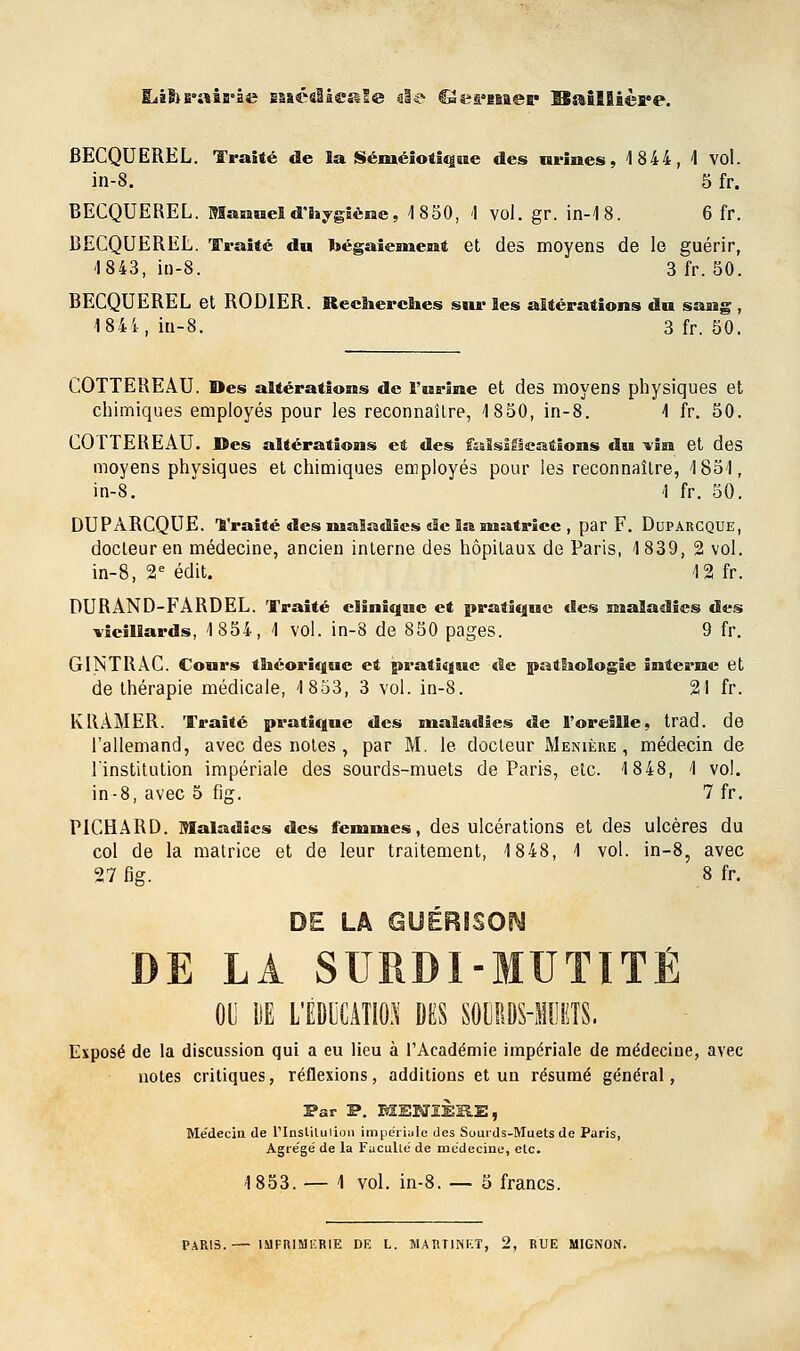 ILïBjE'aiB'àe EsaéslieaSe aie €3eaaiBaep Baillière. BECQUEREL. Traité de la Séméiotique des urines, 4 844, 4 vol. in-8. 5 fr. BECQUEREL. Manuel d'hygiène, 1850, <l vol. gr. in-4 8. 6 fr. BECQUEREL. Traité du bégaiement et des moyens de le guérir, I 843, in-8. 3 fr. 50. BECQUEREL et RODIER. Recherches sur les altérations du san 1 84i, in-8. 3 fr. 50 s ? COTTEREÀU. Des altérations de l'urine et des moyens physiques et chimiques employés pour les reconnaître, 1850, in-8. 4 fr. 50. COTTEREAU. Des altérations et des falsifications du-vin et des moyens physiques et chimiques employés pour les reconnaître, 1854, in-8. 4 fr. 50. DUPARCQUE. Traité des maladies de la matrice , par F. Duparcque, docteur en médecine, ancien interne des hôpitaux de Paris, 1839, 2 vol. in-8, 2e édit. 4 2 fr. DURAND-FARDEL. Traité clinique et pratique des maladies des vieillards, 1854, 1 vol. in-8 de 850 pages. 9 fr. GINTRAC. Cours théorique et pratique de pathologie interne et de thérapie médicale, 1853, 3 vol. in-8. 21 fr. lv RAMER. Traité pratique des maladies de l'oreille, trad. de l'allemand, avec des notes , par M. le docteur M en 1ère , médecin de l'institution impériale des sourds-muets de Paris, etc. 1848, 1 vol. in-8, avec 5 fig. 7 fr. PICHARD. Maladies des femmes, des ulcérations et des ulcères du col de la matrice et de leur traitement, 1848, 1 vol. in-8, avec 27 fie. 8 fr. DE LA SURDI-MUTITÉ 00 ilE LËDLCATIO.V DES S0»!I!!i(ÎS. Exposé de la discussion qui a eu lieu à l'Académie impériale de médecine, avec notes critiques, réflexions, additions et un résumé général, Par P. MEBJ1ÈHE, Médecin de l'Inslitulion impériale des Sourds-Muets de Paris, Agrégé de la Faculté de médecine, etc. 4 853. — 1 vol. in-8. — 5 francs.