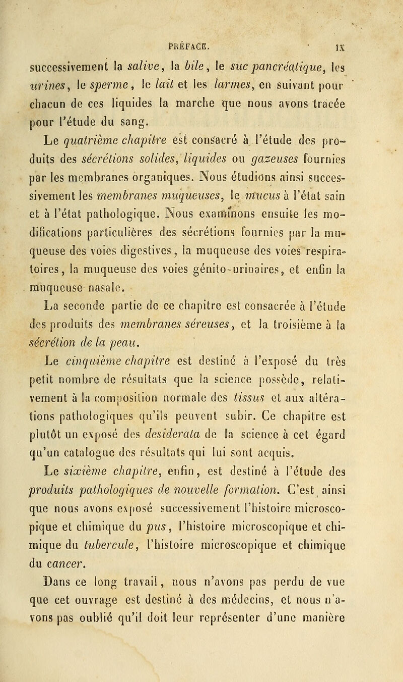 successivement la salive, la bile, le suc pancréatique, les urines, le sperme, le lait et les larmes, en suivant pour chacun de ces liquides la marche que nous avons tracée pour l'étude du sang. Le quatrième chapitre est consacré à l'étude des pro- duits des sécrétions solides, liquides ou gazeuses fournies par les membranes organiques. Nous étudions ainsi succes- sivement les membranes muqueuses, le mucus à l'état sain et à l'état pathologique. Nous examinons ensuite les mo- difications particulières des sécrétions fournies par la mu- queuse des voies digestives, la muqueuse des voies respira- loires, la muqueuse des voies génito-urinaires, et enfin la muqueuse nasale. La seconde partie de ce chapitre est consacrée à l'étude des produits des membranes séreuses, et la. troisième à la sécrétion de la peau. Le cinquième chapitre est destiné à l'exposé du très petit nombre de résultats que la science possède, relati- vement à la composition normale des tissus et .aux altéra- tions pathologiques qu'ils peuvent subir. Ce chapitre est plutôt un exposé des desiderata de la science à cet égard qu'un catalogue des résultats qui lui sont acquis. Le sixième chapitre, enfin, est destiné à l'étude des produits pathologiques de nouvelle formation. C'est ainsi que nous avons exposé successivement l'histoire microsco- pique et chimique du pus, l'histoire microscopique et chi- mique du tubercule, l'histoire microscopique et chimique du cancer. Dans ce long travail, nous n'avons pas perdu de vue que cet ouvrage est destiné à des médecins, et nous n'a- vons pas oublié qu'il doit leur représenter d'une manière
