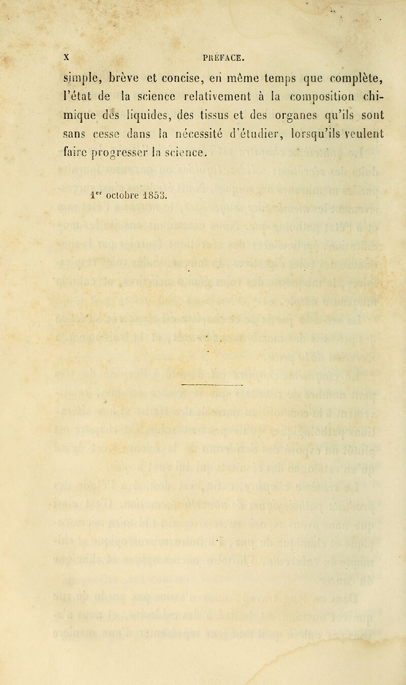simple, brève et concise, en même temps que complète, l'état de la science relativement à ia composition chi- mique des liquides, des tissus et des organes qu'ils sont sans cesse dans ia nécessité d'étudier, lorsqu'ils veulent faire progresser la science. l octobre 185'3.