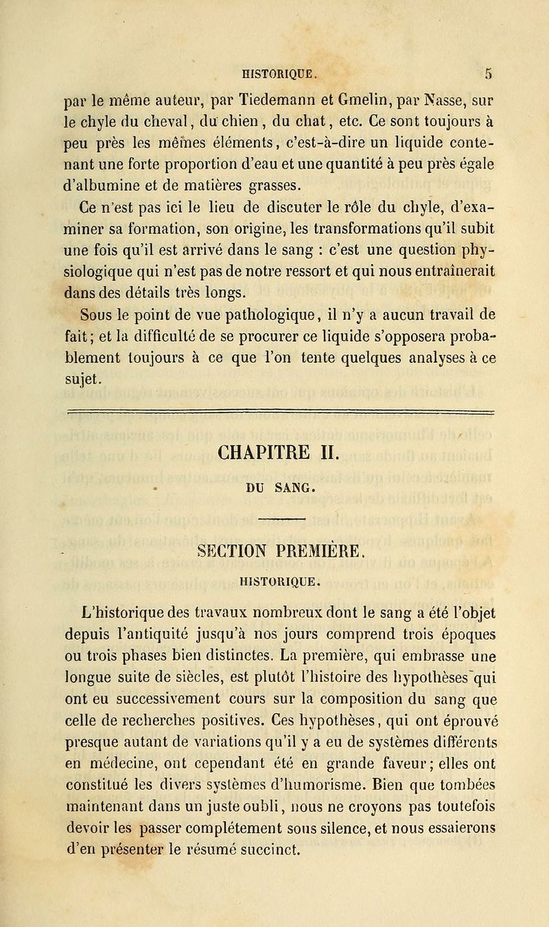 par le même auteur, par Tiedemann et Gmelin, par Nasse, sur le chyle du cheval, du chien, du chat, etc. Ce sont toujours à peu près les mêmes éléments, c'est-à-dire un liquide conte- nant une forte proportion d'eau et une quantité à peu près égale d'albumine et de matières grasses. Ce n'est pas ici le lieu de discuter le rôle du chyle, d'exa- miner sa formation, son origine, les transformations qu'il subit une fois qu'il est arrivé dans le sang : c'est une question phy- siologique qui n'est pas de notre ressort et qui nous entraînerait dans des détails très longs. Sous le point de vue pathologique, il n'y a aucun travail de fait ; et la difficulté de se procurer ce liquide s'opposera proba- blement toujours à ce que l'on tente quelques analyses à ce sujet. CHAPITRE H. DU SANG. SECTION PREMIERE. HISTORIQUE. L'historique des travaux nombreux dont le sang a été l'objet depuis l'antiquité jusqu'à nos jours comprend trois époques ou trois phases bien distinctes. La première, qui embrasse une longue suite de siècles, est plutôt l'histoire des hypothèsesqui ont eu successivement cours sur la composition du sang que celle de recherches positives. Ces hypothèses, qui ont éprouvé presque autant de variations qu'il y a eu de systèmes différents en médecine, ont cependant été en grande faveur ; elles ont constitué les divers systèmes d'humorisme. Bien que tombées maintenant dans un juste oubli, nous ne croyons pas toutefois devoir les passer complètement sous silence, et nous essaierons d'en présenter le résumé succinct.
