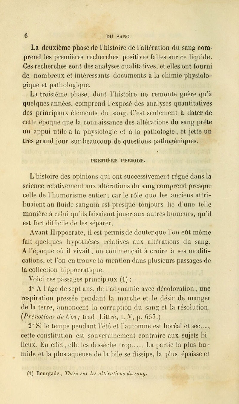 La deuxième phase de l'histoire de l'altération du sang com- prend les premières recherches positives faites sur ce liquide. Ces recherches sont des analyses qualitatives, et elles ont fourni de nombreux et intéressants documents à la chimie physiolo- gique et pathologique. La troisième phase, dont l'histoire ne remonte guère qu'à quelques années, comprend l'exposé des analyses quantitatives des principaux éléments du sang. C'est seulement à dater de cette époque que la connaissance des altérations du sang prête un appui utile à la physiologie et à la pathologie, et jette un très grand jour sur beaucoup de questions pathogéniques. PREMIÈRE PERIODE. L'histoire des opinions qui ont successivement régné dans la science relativement aux altérations du sang comprend presque celle de l'humorisme entier; carie rôle que les anciens attri- buaient au fluide sanguin est presque toujours lié d'une telle manière à celui qu'ils faisaiemt jouer aux autres humeurs, qu'il est fort difficile de les séparer. Avant Hippocrate, il est permis de douter que l'on eût même fait quelques hypothèses relatives aux altérations du sang. A l'époque où il vivait, on commençait à croire à ses modifi- cations, et l'on en trouve la mention dans plusieurs passages de la collection hippoeratique. Voici ces passages principaux (1) : 1° A l'âge de sept ans, de l'adynamie avec décoloration, une respiration pressée pendant la marche et le désir de manger de la terre, annoncent la corruption du sang et la résolution. {Prénotions de Cos; trad. Littré, t. .V, p. 657.) 2° Si le temps pendant l'été et l'automne est boréal et sec..., cette constitution est souverainement contraire aux sujets bi lieux. En effet, elle les dessèche trop La partie la plus hu- mide et la plus aqueuse de la bile se dissipe, la plus épaisse et (1) Bourgade, Thèse sur les altérations du sang.