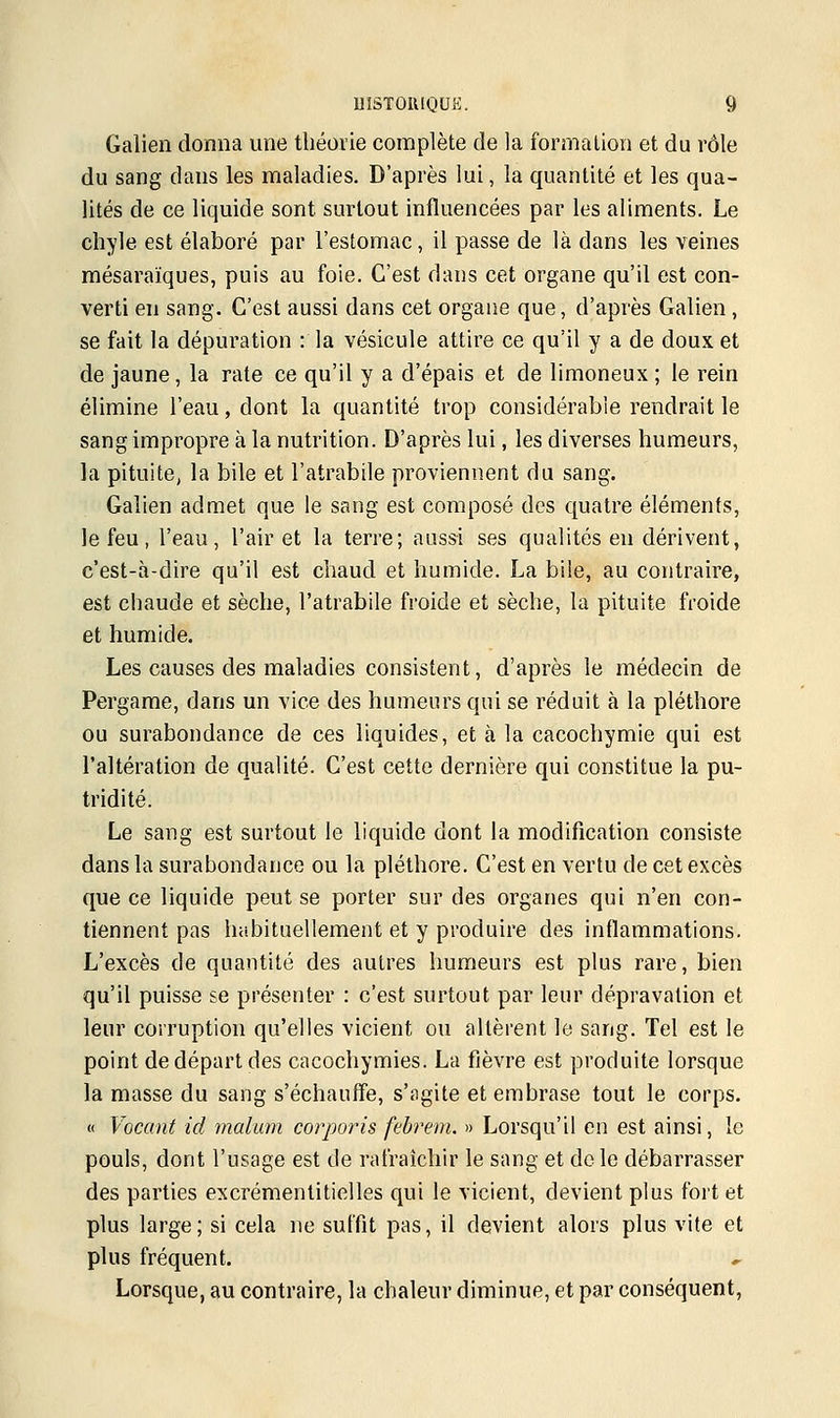 Galien donna une théorie complète de la formation et du rôle du sang dans les maladies. D'après lui, la quantité et les qua- lités de ce liquide sont surtout influencées par les aliments. Le chyle est élaboré par l'estomac, il passe de là dans les veines mésaraïques, puis au foie. C'est dans cet organe qu'il est con- verti en sang. C'est aussi dans cet organe que, d'après Galien , se fait la dépuration : la vésicule attire ce qu'il y a de doux et de jaune, la rate ce qu'il y a d'épais et de limoneux ; le rein élimine l'eau, dont la quantité trop considérable rendrait le sang impropre à la nutrition. D'après lui, les diverses humeurs, la pituite, la bile et l'atrabile proviennent du sang. Galien admet que le sang est composé des quatre éléments, le feu, l'eau, l'air et la terre; aussi ses qualités en dérivent, c'est-à-dire qu'il est chaud et humide. La bile, au contraire, est chaude et sèche, l'atrabile froide et sèche, la pituite froide et humide. Les causes des maladies consistent, d'après le médecin de Pergame, dans un vice des humeurs qui se réduit à la pléthore ou surabondance de ces liquides, et à la cacochymie qui est l'altération de qualité. C'est cette dernière qui constitue la pu- tridité. Le sang est surtout le liquide dont la modification consiste dans la surabondance ou la pléthore. C'est en vertu de cet excès que ce liquide peut se porter sur des organes qui n'en con- tiennent pas habituellement et y produire des inflammations. L'excès de quantité des autres humeurs est plus rare, bien qu'il puisse se présenter : c'est surtout par leur dépravation et leur corruption qu'elles vicient ou altèrent le sang. Tel est le point de départ des cacochymies. La fièvre est produite lorsque la masse du sang s'échauffe, s'agite et embrase tout le corps. « Vacant ici malum corporis febrem. » Lorsqu'il en est ainsi, le pouls, dont l'usage est de rafraîchir le sang et de le débarrasser des parties excrémentitielles qui le vicient, devient plus fort et plus large; si cela ne suffit pas, il devient alors plus vite et plus fréquent. Lorsque, au contraire, la chaleur diminue, et par conséquent,