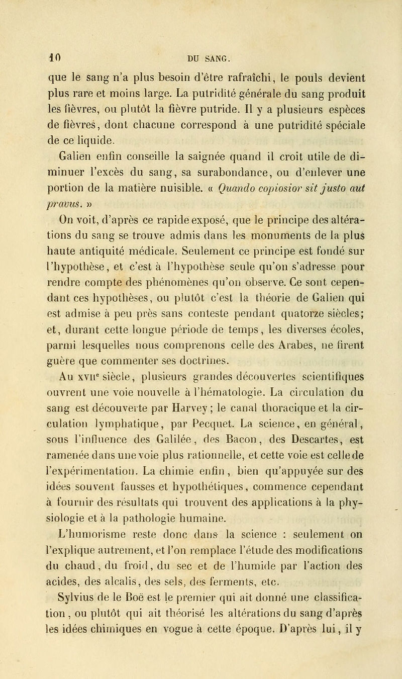 que le sang n'a plus besoin d'être rafraîchi, le pouls devient plus rare et moins large. La pulridité générale du sang produit les fièvres, ou plutôt la fièvre putride. Il y a plusieurs espèces de fièvres, dont chacune correspond à une putridité spéciale de ce liquide. Galien enfin conseille la saignée quand il croit utile de di- minuer l'excès du sang, sa surabondance, ou d'enlever une portion de la matière nuisible. « Quando copiosior sit justo aut pravus. » On voit, d'après ce rapide exposé, que le principe des altéra- tions du sang se trouve admis dans les monuments de la plus haute antiquité médicale. Seulement ce principe est fondé sur l'hypothèse, et c'est à l'hypothèse seule qu'on s'adresse pour rendre compte des phénomènes qu'on observe. Ce sont cepen- dant ces hypothèses, ou plutôt c'est la théorie de Galien qui est admise à peu près sans conteste pendant quatorze siècles; et, durant cette longue période de temps, les diverses écoles, parmi lesquelles nous comprenons celle des Arabes, ne firent guère que commenter ses doctrines. Au xvne siècle, plusieurs grandes découvertes scientifiques ouvrent une voie nouvelle à l'hématologie. La circulation du sang est découverte par Harvey ; le canal thoracique et la cir- culation lymphatique, par Pecquet. La science, en général, sous l'influence des Galilée, des Bacon, des Descartes, est ramenée dans une voie plus rationnelle, et cette voie est celle de l'expérimentation. La chimie enfin, bien qu'appuyée sur des idées souvent fausses et hypothétiques, commence cependant à fournir des résultats qui trouvent des applications à la phy- siologie et à la pathologie humaine. L'humorisme reste donc dans la science : seulement on l'explique autrement, et l'on remplace l'étude des modifications du chaud, du froid, du sec et de l'humide par l'action des acides, des alcalis, des sels, des ferments, etc. Sylvius de le Boë est le premier qui ait donné une classifica- tion , ou plutôt qui ait théorisé les altérations du sang d'après les idées chimiques en vogue à cette époque. D'après lui, il y