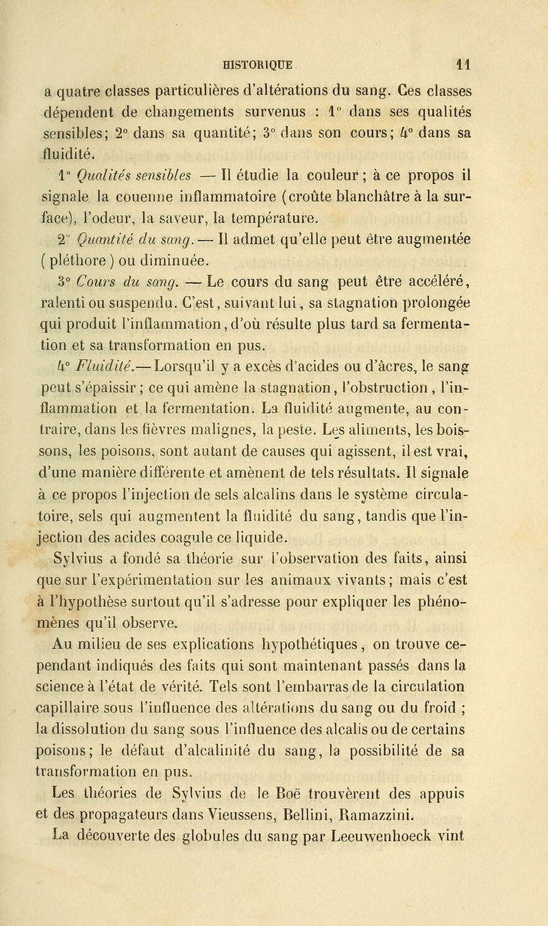 a quatre classes particulières d'altérations du sang. Ces classes dépendent de changements survenus : 1 dans ses qualités sensibles; 2° dans sa quantité; 3° dans son cours; k° dans sa fluidité. 1° Qualités sensibles — Il étudie la couleur ; à ce propos il signale la couenne inflammatoire (croûte blanchâtre à la sur- face), l'odeur, la saveur, la température. 2 Quantité du sang.— Il admet qu'elle peut être augmentée ( pléthore ) ou diminuée. 3° Cours du sang. — Le cours du sang peut être accéléré, ralenti ou suspendu. C'est, suivant lui, sa stagnation prolongée qui produit l'inflammation,d'où résulte plus tard sa fermenta- tion et sa transformation en pus. k° Fluidité.— Lorsqu'il y a excès d'acides ou d'acres, le sang peut s'épaissir ; ce qui amène la stagnation, l'obstruction , l'in- flammation et la fermentation. La fluidité augmente, au con- traire, dans les fièvres malignes, la peste. Les aliments, les bois- sons, les poisons, sont autant de causes qui agissent, il est vrai, d'une manière différente et amènent de tels résultats. Il signale à ce propos l'injection de sels alcalins dans le système circula- toire, sels qui augmentent la fluidité du sang, tandis que l'in- jection des acides coagule ce liquide. Sylvius a fondé sa théorie sur l'observation des faits, ainsi que sur l'expérimentation sur les animaux vivants ; mais c'est à l'hypothèse surtout qu'il s'adresse pour expliquer les phéno- mènes qu'il observe. Au milieu de ses explications hypothétiques , on trouve ce- pendant indiqués des faits qui sont maintenant passés dans la science à l'état de vérité. Tels sont l'embarras de la circulation capillaire sous l'influence des altérations du sang ou du froid ; la dissolution du sang sous l'influence des alcalis ou de certains poisons; le défaut d'alcalinité du sang, la possibilité de sa transformation en pus. Les théories de Sylvius de le Boë trouvèrent des appuis et des propagateurs dans Vieussens, Bellini, Ramazzini. La découverte des globules du sang par Leeuwenhoeck vint