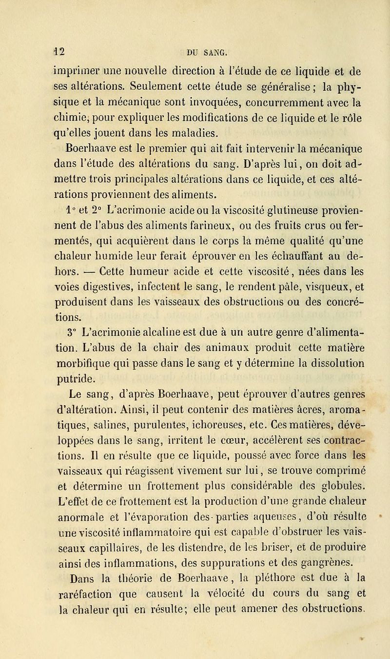 imprimer une nouvelle direction à l'étude de ce liquide et de ses altérations. Seulement cette étude se généralise ; la phy- sique et la mécanique sont invoquées, concurremment avec la chimie, pour expliquer les modifications de ce liquide et le rôle qu'elles jouent dans les maladies. Boerhaave est le premier qui ait fait intervenir la mécanique dans l'étude des altérations du sang. D'après lui, on doit ad- mettre trois principales altérations dans ce liquide, et ces alté- rations proviennent des aliments. 1° et 2° L'acrimonie acide ou la viscosité glutineuse provien- nent de l'abus des aliments farineux, ou des fruits crus ou fer- mentes, qui acquièrent dans le corps la même qualité qu'une chaleur humide leur ferait éprouver en les échauffant au de- hors. — Cette humeur acide et cette viscosité, nées dans les voies digestives, infectent le sang, le rendent pâle, visqueux, et produisent dans les vaisseaux des obstructions ou des concré- tions. 3° L'acrimonie alcaline est due à un autre genre d'alimenta- tion. L'abus de la chair des animaux produit cette matière morbifique qui passe dans le sang et y détermine la dissolution putride. Le sang, d'après Boerhaave, peut éprouver d'autres genres d'altération. Ainsi, il peut contenir des matières acres, aroma- tiques, salines, purulentes, ichoreuses, etc. Ces matières, déve- loppées dans le sang, irritent le cœur, accélèrent ses contrac- tions. Il en résulte que ce liquide, poussé avec force dans les vaisseaux qui réagissent vivement sur lui, se trouve comprimé et détermine un frottement plus considérable des globules. L'effet de ce frottement est la production d'une grande chaleur anormale et l'évaporation des-parties aqueuses, d'où résulte une viscosité inflammatoire qui est capable d'obstruer les vais- seaux capillaires, de les distendre, de les briser, et de produire ainsi des inflammations, des suppurations et des gangrènes. Dans la théorie de Boerhaave, la pléthore est due à la raréfaction que causent la vélocité du cours du sang et la chaleur qui en résulte; elle peut amener des obstructions.