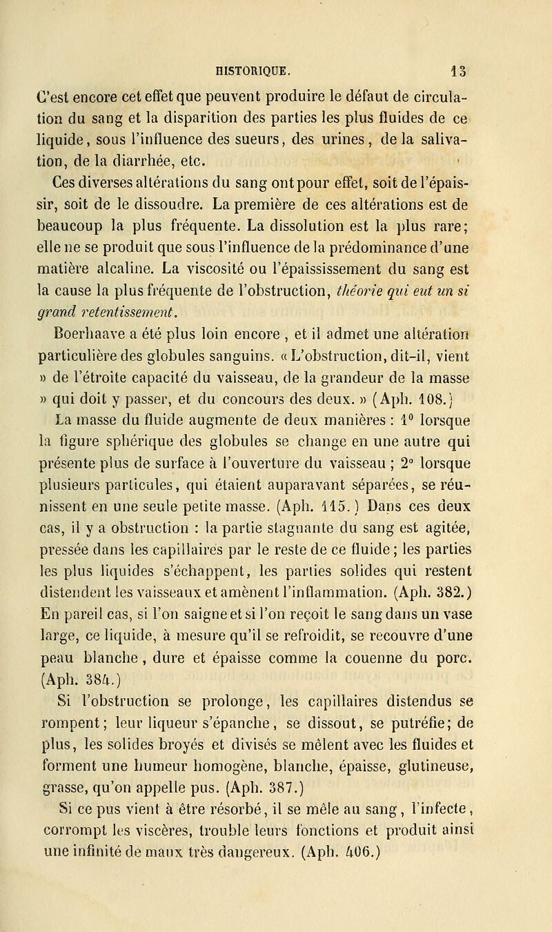 C'est encore cet effet que peuvent produire le défaut de circula- tion du sang et la disparition des parties les plus fluides de ce liquide, sous l'influence des sueurs, des urines, delà saliva- tion, de la diarrhée, etc. Ces diverses altérations du sang ont pour effet, soit de l'épais- sir, soit de le dissoudre. La première de ces altérations est de beaucoup la plus fréquente. La dissolution est la plus rare; elle ne se produit que sous l'influence de la prédominance d'une matière alcaline. La viscosité ou l'épaississement du sang est la cause la plus fréquente de l'obstruction, théorie qui eut un si grand retentissement. Boerhaave a été plus loin encore , et il admet une altération particulière des globules sanguins. «L'obstruction, dit-il, vient » de l'étroite capacité du vaisseau, de la grandeur de la masse » qui doit y passer, et du concours des deux. » (Aph. 108.) La masse du fluide augmente de deux manières : 1° lorsque la figure sphérique des globules se change en une autre qui présente plus de surface à l'ouverture du vaisseau ; 2° lorsque plusieurs particules, qui étaient auparavant séparées, se réu- nissent en une seule petite masse. (Aph. 115.) Dans ces deux cas, il y a obstruction : la partie stagnante du sang est agitée, pressée clans les capillaires par le reste de ce fluide ; les parties les plus liquides s'échappent, les parties solides qui restent distendent les vaisseaux et amènent l'inflammation. (Aph. 382.) En pareil cas, si l'on saigne et si l'on reçoit le sang dans un vase large, ce liquide, à mesure qu'il se refroidit, se recouvre d'une peau blanche, dure et épaisse comme la couenne du porc. (Aph. 384.) Si l'obstruction se prolonge, les capillaires distendus se rompent; leur liqueur s'épanche, se dissout, se putréfie; de plus, les solides broyés et divisés se mêlent avec les fluides et forment une humeur homogène, blanche, épaisse, glutineuse, grasse, qu'on appelle pus. (Aph. 387.) Si ce pus vient à être résorbé, il se mêle au sang, l'infecte, corrompt les viscères, trouble leurs fonctions et produit ainsi une infinité de maux très dangereux. (Aph. 406.)