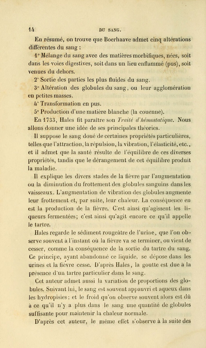 En résumé, on trouve que Boerhaave admet cinq altérations différentes du sang : 1° Mélange du sang avec des matières morbifîques, nées, soit dans les voies digestives, soit dans un lieu enflammé (pus), soit venues du dehors. 2° Sortie des parties les plus fluides du sang. 3° Altération des globules du sang, ou leur agglomération en petites masses. k Transformation en pus. 5° Production d'une matière blanche (la couenne). En 1733, Haies fit paraître son Traité dhémostatique. Nous allons donner une idée de ses principales théories. Il suppose le sang doué de certaines propriétés particulières, telles que l'attraction, la répulsion, la vibration, l'élasticité, etc., et il admet que la santé résulte de l'équilibre de ces diverses propriétés, tandis que le dérangement de cet équilibre produit la maladie. Il explique les divers stades de la fièvre par l'augmentation ou la diminution du frottement des globules sanguins clans les vaisseaux. L'augmentation de vibration des globules augmente leur frottement et, par suite, leur chaleur. La conséquence en est la production de la fièvre. C'est ainsi qu'agissent les li- queurs fermentées; c'est ainsi qu'agit encore ce qu'il appelle le tartre. Haies regarde le sédiment rougeàtre de l'urine, que l'on ob- serve souvent a l'instant où la fièvre va se terminer, ou vient de cesser, comme la conséquence de la sortie du tartre du sang. Ce principe, ayant abandonné ce liquide, se dépose dans les urines et la fièvre cesse. D'après Haies, la goutte est due a la présence d'un tartre particulier-dans le sang. Cet auteur admet aussi la variation de proportions des glo- bules. Suivant lui, le sang est souvent appauvri et aqueux dans les hydropisies; et le froid qu'on observe souvent alors est dû à ce qu'il n'y a plus dans le sang une quantité de globules suffisante pour maintenir la chaleur normale. D'après cet auteur, le même effet s'observe à la suite des