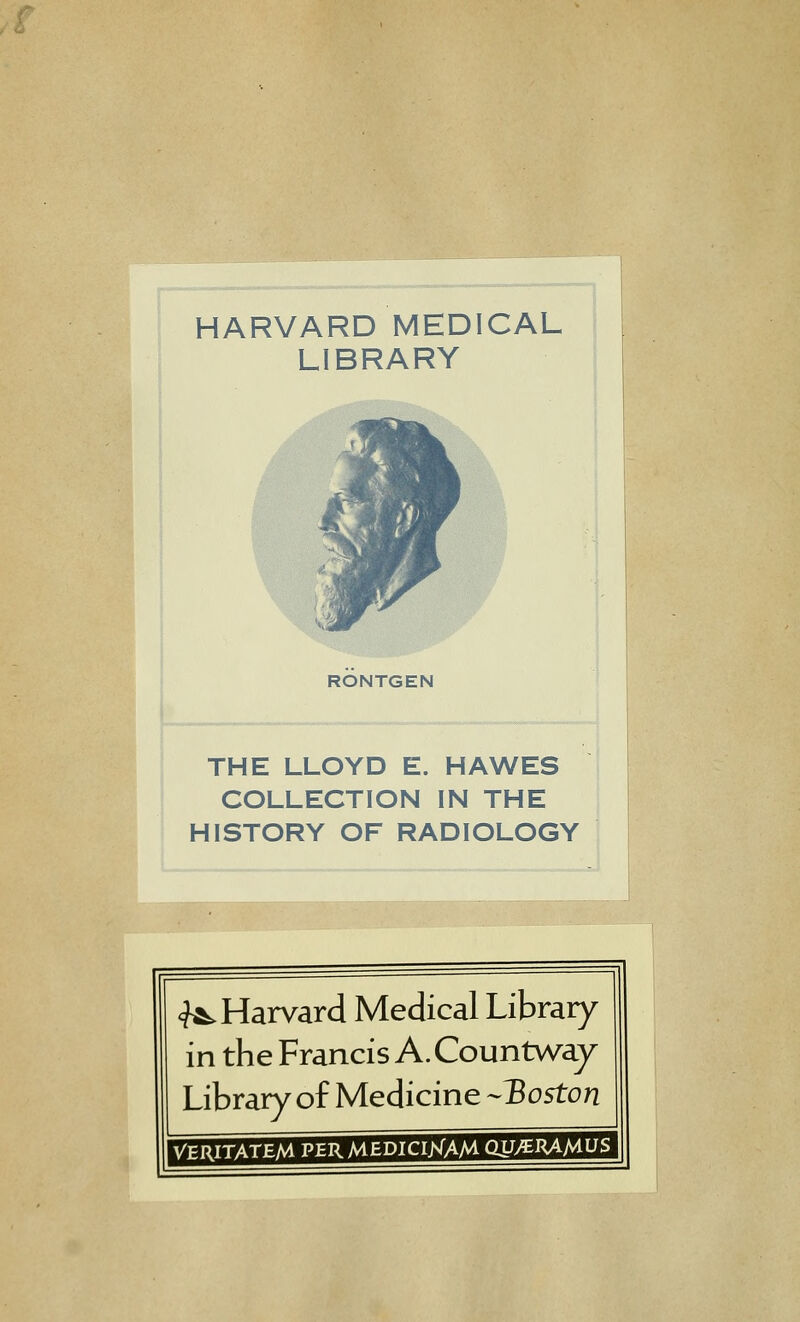 HARVARD MEDICAL LIBRARY RONTGEN THE LLOYD E. HAWES COLLECTION IN THE HISTORY OF RADIOLOGY <J^ Harvard Médical Library in the Francis A. Countway Library of Medicine ^3oston VERITATEM PEU MEDICI>rAM gU/EHA/AUS