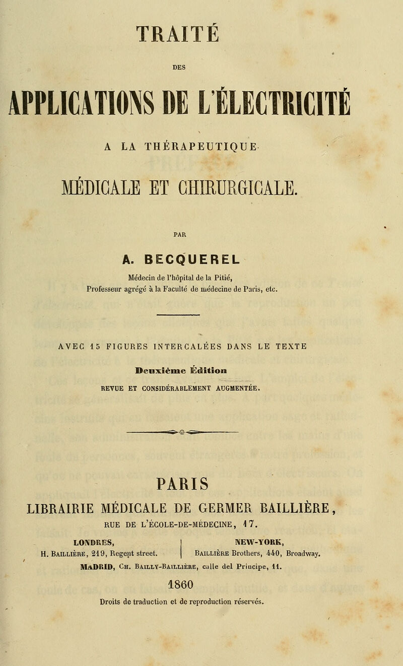 DES APPLICATIONS DE L ÉLECTRICITÉ A LA THÉRAPEUTIQUE MÉDICALE ET CHIRURGICALE. PAR A. BECQUEREL Médecin de l'hôpital de la Pitié, Professeur agrégé à la Faculté de médecine de Paris, etc. AVEC 15 FIGURES INTERCALEES DANS LE TEXTE Deaxième Édition REVUE ET CONSIDÉRABLEMENT AUGMENTÉE. PARIS LIBRAIRIE MÉDICALE DE GERMER BAILLIÈRE, RUE DE l'école-de-médecine, 4 7. LONDRES, I NEW-YORK, H. Baillière, 219, Régent street. | Baillière Brothers, 440, Broadway. Madrid, Ch. BailLY-Baillière, calle del Priucipe, 11. 1860 Droits de traduction et de reproduction réservés.