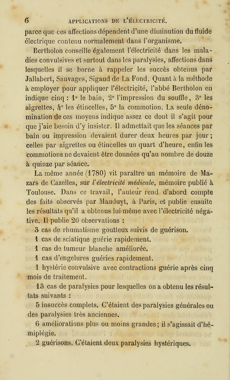 parce que ces affections dépendent d'une diminution du fluide électrique contenu normalement dans Torganisme. Bertholon conseille également l'électricité dans les mala- dies convulsives et surtout dans les paralysies, affections dans lesquelles il se borne à rappeler les succès obtenus par Jallabert, Sauvages, Sigaud de La Fond. Quant à la méthode à employer pour appliquer l'électricité, l'abbé Bertholon en indique cinq : 1° le bain, 2° l'impression du souffle, 3° les aigrettes, h-° les étincelles, 5° la commotion. La seule déno- mination de ces moyens indique assez ce dont il s'agit pour que j'aie besoin d'y insister. Il admettait que les séances par bain ou impression devaient durer deux heures par jour ; celles par aigrettes ou étincelles un quart d'heure, enfin les commotions ne devaient être données qu'au nombre de douze à quinze par séance. La même année (1780) vit paraître un mémoire de Ma- zars de Gazelles, sur l'électricité médicale, mémoire publié à Toulouse. Dans ce travail, l'auteur rend d'abord compte des faits observés par Mauduyt, à Paris, et publie ensuite les résultats qu'il a obtenus lui-même avec l'électricité néga- tive. Il publie 20 observations : 3 cas de rhumatisme goutteux suivis de guérison. l cas de sciatique guérie rapidement. 1 cas de tumeur blanche améliorée. 1 cas d'engelures guéries rapidement. 1 hystérie convulsive avec contractions guérie après cinq mois de traitement. 13 cas de paralysies pour lesquelles on a obtenu les résul'- tats suivants : 5 insuccès complets. C'étaient des paralysies générales ou des paralysies très anciennes. 6 améliorations plus ou moins grandes; il s'agissait d'hé- miplégie. . 2 guérisons. C'étaient deux paralysies hystériques.