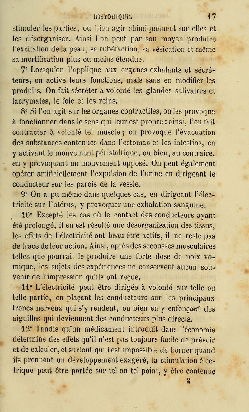 stimuler les parties, on l;icn agir chimiquement sur elles et les désorganiser. Ainsi l'on peut par son moyen produire l'excitation de la peau, sa rubéfaction, sa vésication et même sa mortification plus ou moins étendue. T Lorsqu'on l'applique aux organes exhalants et sécré- teurs, on active leurs fonctions, mais sans en modifier les produits. On fait sécréter à volonté les glandes salivaires et lacrymales, le foie et les reins. 8° Si l'on agit sur les organes contractiles, on les provoque à fonctionner dans le sens qui leur est propre : ainsi, l'on fait contracter à volonté tel muscle ; on provoque l'évacuation des substances contenues dans l'estomac et les intestins, en y activant le mouvement péristaltique, ou bien, au contraire, en y provoquant un mouvement opposé. On peut également opérer artificiellement l'expulsion de l'urine en dirigeant le conducteur sur les parois de la vessie. 9° On a pu même dans quelques cas, en dirigeant l'élec- tricité sur l'utérus, y provoquer une exhalation sanguine. 10° Excepté les cas oii le contact des conducteurs ayant été prolongé, il en est résulté une désorganisation des tissus, les effets de l'électricité ont beau être actifs, il ne reste pas de trace de leur action. Ainsi, après des secousses musculaires telles que pourrait le produire une forte dose de noix vo- mique, les sujets des expériences ne conservent aucun sou- venir de l'impression qu'ils ont reçue. 11 L'électricité peut être dirigée à volonté sur telle ou telle partie, en plaçant les conducteurs sur les principaux troncs nerveux qui s'y rendent, ou bien en y enfonçaiît des aiguilles qui deviennent des conducteurs plus directs. 12° Tandis qu'un médicament introduit dans l'économie détermine des effets qu'il n'est pas toujours facile de prévoir et de calculer, et surtout qu'il est impossible de borner quand ils prennent un développement exagéré, la stimulation élec- trique peut être portée sur tel ou tel point, y être contenue